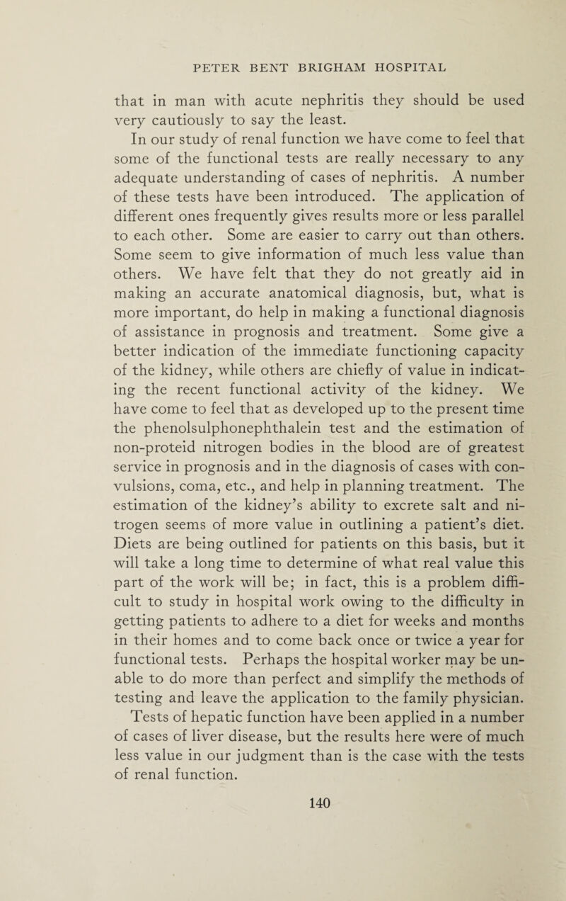 that in man with acute nephritis they should be used very cautiously to say the least. In our study of renal function we have come to feel that some of the functional tests are really necessary to any adequate understanding of cases of nephritis. A number of these tests have been introduced. The application of different ones frequently gives results more or less parallel to each other. Some are easier to carry out than others. Some seem to give information of much less value than others. We have felt that they do not greatly aid in making an accurate anatomical diagnosis, but, what is more important, do help in making a functional diagnosis of assistance in prognosis and treatment. Some give a better indication of the immediate functioning capacity of the kidney, while others are chiefly of value in indicat¬ ing the recent functional activity of the kidney. We have come to feel that as developed up to the present time the phenolsulphonephthalein test and the estimation of non-proteid nitrogen bodies in the blood are of greatest service in prognosis and in the diagnosis of cases with con¬ vulsions, coma, etc., and help in planning treatment. The estimation of the kidney’s ability to excrete salt and ni¬ trogen seems of more value in outlining a patient’s diet. Diets are being outlined for patients on this basis, but it will take a long time to determine of what real value this part of the work will be; in fact, this is a problem diffi¬ cult to study in hospital work owing to the difficulty in getting patients to adhere to a diet for weeks and months in their homes and to come back once or twice a year for functional tests. Perhaps the hospital worker may be un¬ able to do more than perfect and simplify the methods of testing and leave the application to the family physician. Tests of hepatic function have been applied in a number of cases of liver disease, but the results here were of much less value in our judgment than is the case with the tests of renal function.