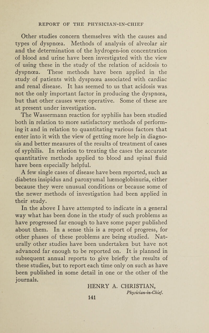 Other studies concern themselves with the causes and types of dyspnoea. Methods of analysis of alveolar air and the determination of the hydrogen-ion concentration of blood and urine have been investigated with the view of using these in the study of the relation of acidosis to dyspnoea. These methods have been applied in the study of patients with dyspnoea associated with cardiac and renal disease. It has seemed to us that acidosis was not the only important factor in producing the dyspnoea, but that other causes were operative. Some of these are at present under investigation. The Wassermann reaction for syphilis has been studied both in relation to more satisfactory methods of perform¬ ing it and in relation to quantitating various factors that enter into it with the view of getting more help in diagno¬ sis and better measures of the results of treatment of cases of syphilis. In relation to treating the cases the accurate quantitative methods applied to blood and spinal fluid have been especially helpful. A few single cases of disease have been reported, such as diabetes insipidus and paroxysmal haemoglobinuria, either because they were unusual conditions or because some of the newer methods of investigation had been applied in their study. In the above I have attempted to indicate in a general way what has been done in the study of such problems as have progressed far enough to have some paper published about them. In a sense this is a report of progress, for other phases of these problems are being studied. Nat¬ urally other studies have been undertaken but have not advanced far enough to be reported on. It is planned in subsequent annual reports to give briefly the results of these studies, but to report each time only on such as have been published in some detail in one or the other of the journals. HENRY A. CHRISTIAN, Physician-in-Chiej.