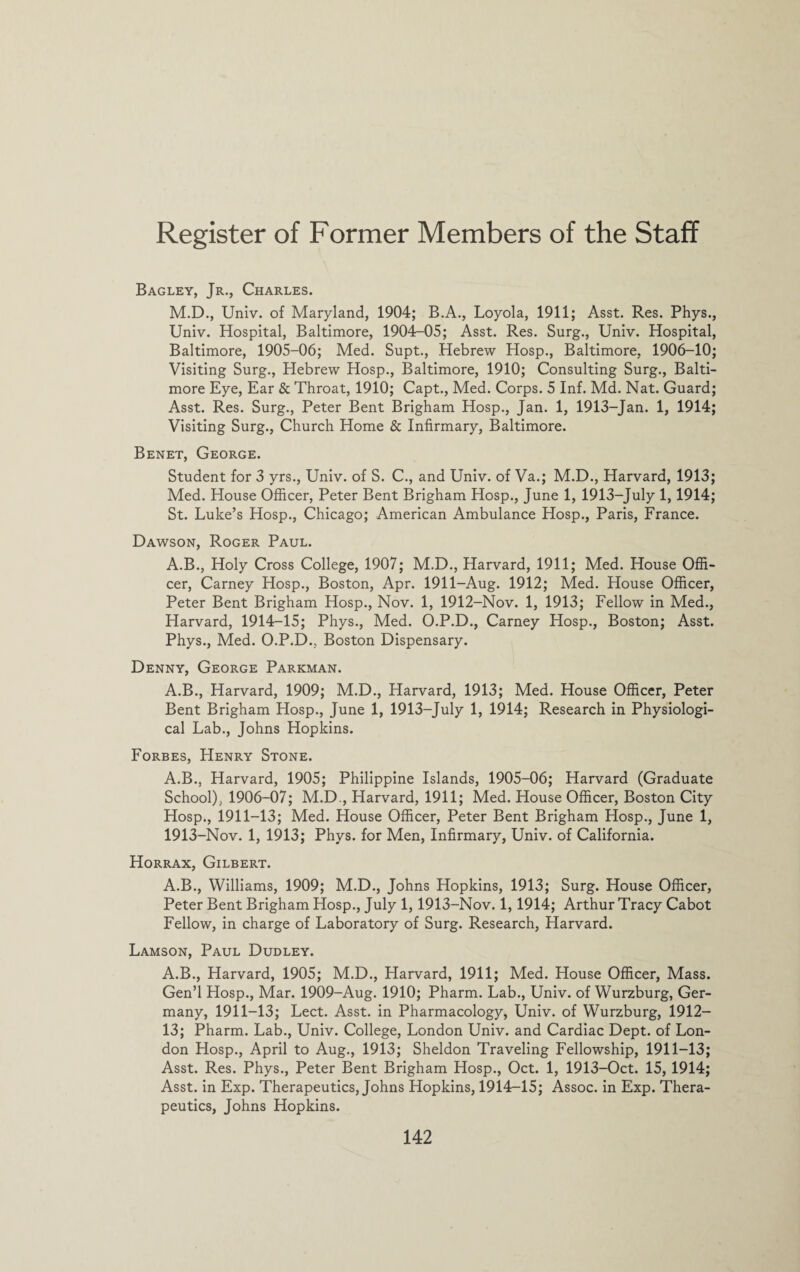 Register of Former Members of the Staff Bagley, Jr., Charles. M.D., Univ. of Maryland, 1904; B.A., Loyola, 1911; Asst. Res. Phys., Univ. Hospital, Baltimore, 1904-05; Asst. Res. Surg., Univ. Hospital, Baltimore, 1905-06; Med. Supt., Hebrew Hosp., Baltimore, 1906-10; Visiting Surg., Hebrew Hosp., Baltimore, 1910; Consulting Surg., Balti¬ more Eye, Ear & Throat, 1910; Capt., Med. Corps. 5 Inf. Md. Nat. Guard; Asst. Res. Surg., Peter Bent Brigham Hosp., Jan. 1, 1913-Jan. 1, 1914; Visiting Surg., Church Home & Infirmary, Baltimore. Benet, George. Student for 3 yrs., Univ. of S. C., and Univ. of Va.; M.D., Harvard, 1913; Med. House Officer, Peter Bent Brigham Hosp., June 1, 1913-July 1,1914; St. Luke’s Hosp., Chicago; American Ambulance Hosp., Paris, France. Dawson, Roger Paul. A.B., Holy Cross College, 1907; M.D., Harvard, 1911; Med. House Offi¬ cer, Carney Hosp., Boston, Apr. 1911-Aug. 1912; Med. House Officer, Peter Bent Brigham Hosp., Nov. 1, 1912-Nov. 1, 1913; Fellow in Med., Harvard, 1914-15; Phys., Med. O.P.D., Carney Hosp., Boston; Asst. Phys., Med. O.P.D., Boston Dispensary. Denny, George Parkman. A.B., Harvard, 1909; M.D., Harvard, 1913; Med. House Officer, Peter Bent Brigham Hosp., June 1, 1913-July 1, 1914; Research in Physiologi¬ cal Lab., Johns Hopkins. Forbes, Henry Stone. A.B., Harvard, 1905; Philippine Islands, 1905-06; Harvard (Graduate School), 1906-07; M.D., Harvard, 1911; Med. House Officer, Boston City Hosp., 1911-13; Med. House Officer, Peter Bent Brigham Hosp., June 1, 1913-Nov. 1, 1913; Phys. for Men, Infirmary, Univ. of California. Horrax, Gilbert. A.B., Williams, 1909; M.D., Johns Hopkins, 1913; Surg. House Officer, Peter Bent Brigham Hosp., July 1,1913-Nov. 1,1914; Arthur Tracy Cabot Fellow, in charge of Laboratory of Surg. Research, Harvard. Lamson, Paul Dudley. A.B., Harvard, 1905; M.D., Harvard, 1911; Med. House Officer, Mass. Gen’l Hosp., Mar. 1909-Aug. 1910; Pharm. Lab., Univ. of Wurzburg, Ger¬ many, 1911-13; Lect. Asst, in Pharmacology, Univ. of Wurzburg, 1912— 13; Pharm. Lab., Univ. College, London Univ. and Cardiac Dept, of Lon¬ don Hosp., April to Aug., 1913; Sheldon Traveling Fellowship, 1911-13; Asst. Res. Phys., Peter Bent Brigham Hosp., Oct. 1, 1913-Oct. 15, 1914; Asst, in Exp. Therapeutics, Johns Hopkins, 1914-15; Assoc, in Exp. Thera¬ peutics, Johns Hopkins.