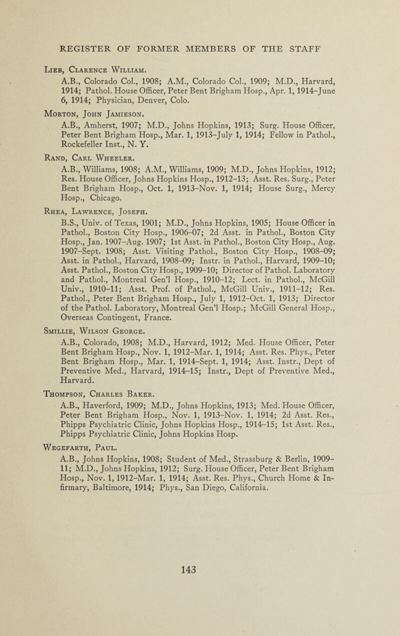Lieb, Clarence William. A.B., Colorado Col., 1908; A.M., Colorado Col., 1909; M.D., Harvard, 1914; Pathol. House Officer, Peter Bent Brigham Hosp., Apr. 1, 1914-June 6, 1914; Physician, Denver, Colo. Morton, John Jamieson. A.B., Amherst, 1907; M.D., Johns Hopkins, 1913; Surg. House Officer, Peter Bent Brigham Hosp., Mar. 1, 1913-July 1, 1914; Fellow in Pathol., Rockefeller Inst., N. Y. Rand, Carl Wheeler. A. B., Williams, 1908; A.M., Williams, 1909; M.D., Johns Hopkins, 1912; Res. House Officer, Johns Hopkins Hosp., 1912-13; Asst. Res. Surg., Peter Bent Brigham Hosp., Oct. 1, 1913-Nov. 1, 1914; House Surg., Mercy Hosp., Chicago. Rhea, Lawrence, Joseph. B. S., Univ. of Texas, 1901; M.D., Johns Hopkins, 1905; House Officer in Pathol., Boston City Hosp., 1906-07; 2d Asst, in Pathol., Boston City Hosp., Jan. 1907-Aug. 1907; 1st Asst, in Pathol., Boston City Hosp., Aug. 1907-Sept. 1908; Asst. Visiting Pathol., Boston City Hosp., 1908-09; Asst, in Pathol., Harvard, 1908-09; Instr. in Pathol., Harvard, 1909-10; Asst. Pathol., Boston City Hosp., 1909-10; Director of Pathol. Laboratory and Pathol., Montreal Gen’l Hosp., 1910—12; Lect. in Pathol., McGill Univ., 1910-11; Asst. Prof, of Pathol., McGill Univ., 1911-12; Res. Pathol., Peter Bent Brigham Hosp., July 1, 1912-Oct. 1, 1913; Director of the Pathol. Laboratory, Montreal Gen’l Hosp.; McGill General Hosp., Overseas Contingent, France. Smillie, Wilson George. A.B., Colorado, 1908; M.D., Harvard, 1912; Med. House Officer, Peter Bent Brigham Hosp., Nov. 1, 1912-Mar. 1, 1914; Asst. Res. Phys., Peter Bent Brigham Hosp., Mar. 1, 1914-Sept. 1, 1914; Asst. Instr., Dept of Preventive Med., Harvard, 1914-15; Instr., Dept of Preventive Med., Harvard. Thompson, Charles Baker. A.B., Haverford, 1909; M.D., Johns Hopkins, 1913; Med. House Officer, Peter Bent Brigham Hosp., Nov. 1, 1913-Nov. 1, 1914; 2d Asst. Res., Phipps Psychiatric Clinic, Johns Hopkins Hosp., 1914-15; 1st Asst. Res., Phipps Psychiatric Clinic, Johns Hopkins Hosp. Wegefarth, Paul. A.B., Johns Hopkins, 1908; Student of Med., Strassburg & Berlin, 1909- 11; M.D., Johns Hopkins, 1912; Surg. House Officer, Peter Bent Brigham Hosp., Nov. 1, 1912-Mar. 1, 1914; Asst. Res. Phys., Church Home & In¬ firmary, Baltimore, 1914; Phys., San Diego, California.