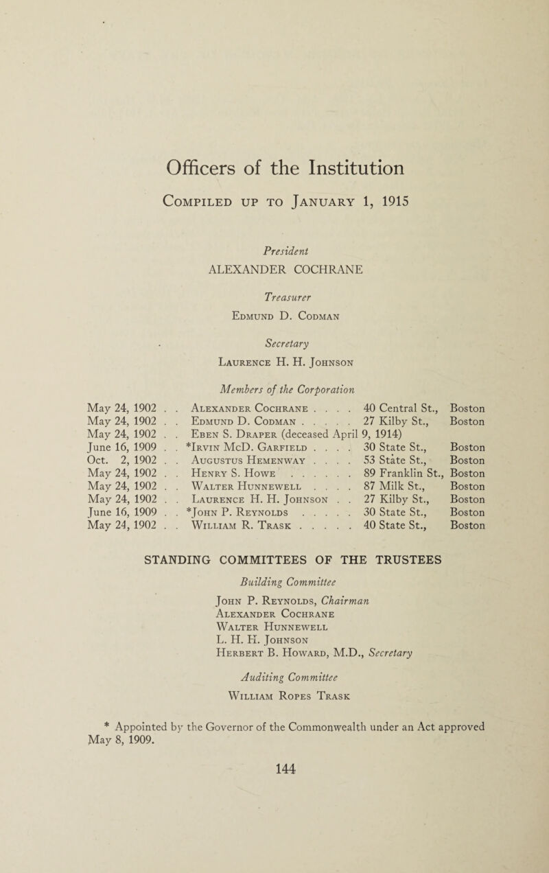 Officers of the Institution Compiled up to January 1, 1915 President ALEXANDER COCHRANE May 24, 1902 . May 24, 1902 . May 24, 1902 . June 16, 1909 . Oct. 2, 1902 . May 24, 1902 . May 24, 1902 . May 24, 1902 . June 16, 1909 . May 24, 1902 . Treasurer Edmund D. Codman Secretary Laurence H. H.Johnson Members of the Corporation Alexander Cochrane .... 40 Central St., Boston Edmund D. Codman.27 Kilby St., Boston Eben S. Draper (deceased April 9, 1914) *Irvin McD. Garfield .... 30 State St., Boston Augustus Hemenway .... 53 State St., Boston Henry S. Howe .89 Franklin St., Boston Walter Hunnewell .... 87 Milk St., Boston Laurence H. H. Johnson . . 27 Kilby St., Boston *John P. Reynolds.30 State St., Boston William R. Trask.40 State St., Boston STANDING COMMITTEES OF THE TRUSTEES Building Committee John P. Reynolds, Chairman Alexander Cochrane Walter Hunnewell L. H. H. Johnson Herbert B. Howard, M.D., Secretary Auditing Committee William Ropes Trask * Appointed by the Governor of the Commonwealth under an Act approved May 8, 1909.