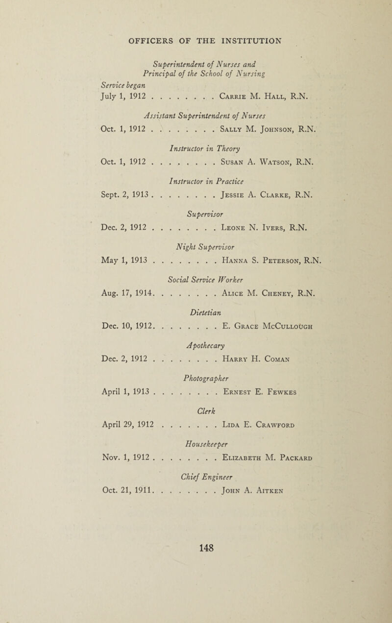 Superintendent of Nurses and Principal of the School of Nursing Service began July 1, 1912.Carrie M. Hall, R.N. Assistant Superintendent of Nurses Oct. 1, 1912.Sally M. Johnson, R.N. Instructor in Theory Oct. 1, 1912.Susan A. Watson, R.N. Instructor in Practice Sept. 2, 1913.Jessie A. Clarke, R.N. Supervisor Dec. 2, 1912.Leone N. Ivers, R.N. Night Supervisor May 1, 1913.Hanna S. Peterson, R.N. Social Service Worker Aug. 17, 1914.Alice M. Cheney, R.N. Dietetian Dec. 10, 1912.E. Grace McCullough Apothecary Dec. 2, 1912.Harry H. Coman Photographer April 1, 1913.Ernest E. Fewkes Clerk April 29, 1912.Lida E. Crawford Housekeeper Nov. 1, 1912.Elizabeth M. Packard Chief Engineer Oct. 21, 1911.John A. Aitken