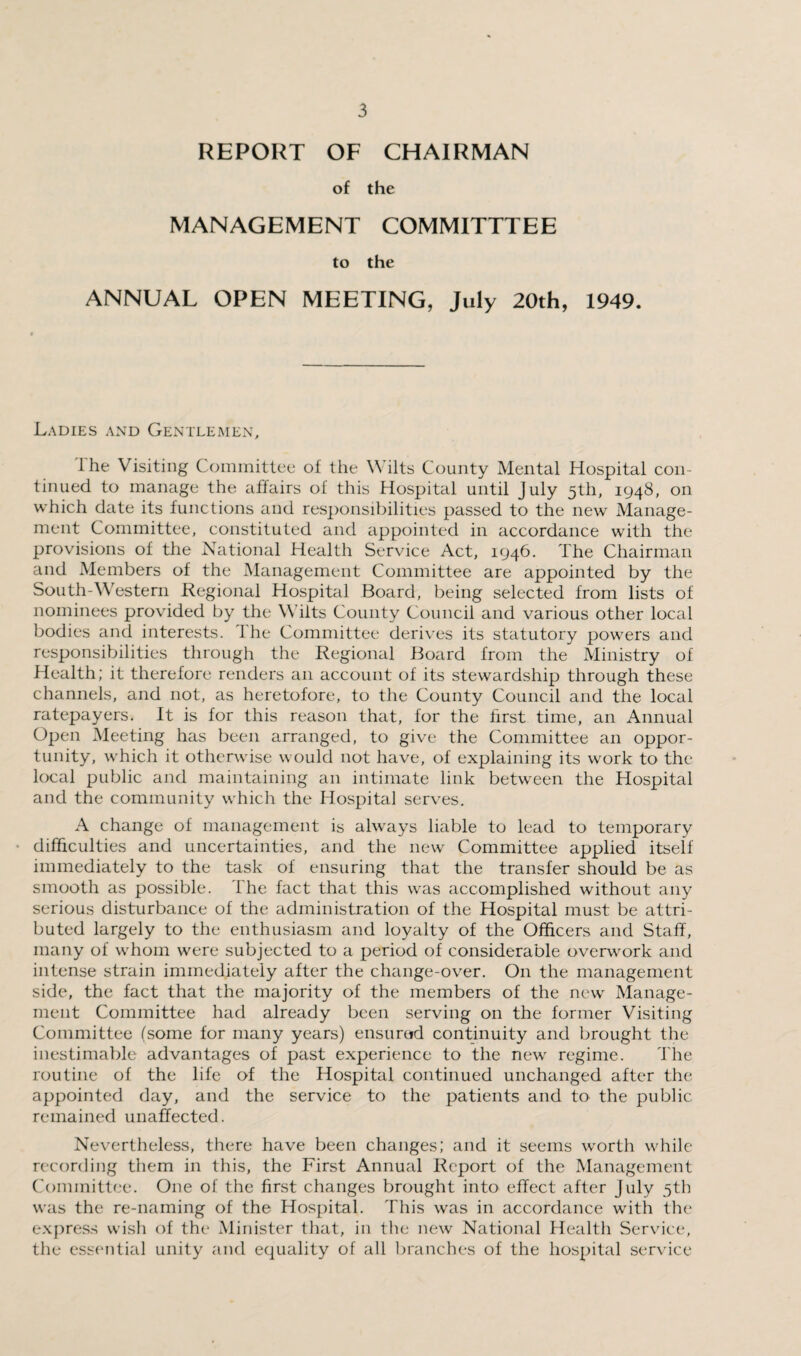 REPORT OF CHAIRMAN of the MANAGEMENT COMMITTTEE to the ANNUAL OPEN MEETING, July 20th, 1949. Ladies and Gentlemen, I he Visiting Committee of the Wilts County Mental Hospital con¬ tinued to manage the affairs of this Hospital until July 5th, 1948, on which date its functions and responsibilities passed to the new Manage¬ ment Committee, constituted and appointed in accordance with the provisions of the National Health Service Act, 1946. The Chairman and Members of the Management Committee are appointed by the South-Western Regional Hospital Board, being selected from lists of nominees provided by the Wilts County Council and various other local bodies and interests. 1 he Committee derives its statutory powers and responsibilities through the Regional Board from the Ministry of Health; it therefore renders an account of its stewardship through these channels, and not, as heretofore, to the County Council and the local ratepayers. It is for this reason that, for the first time, an Annual Open Meeting has been arranged, to give the Committee an oppor¬ tunity, which it otherwise would not have, of explaining its work to the local public and maintaining an intimate link between the Hospital and the community which the Hospital serves. A change of management is always liable to lead to temporary difficulties and uncertainties, and the new Committee applied itself immediately to the task of ensuring that the transfer should be as smooth as possible. The fact that this was accomplished without any serious disturbance of the administration of the Hospital must be attri¬ buted largely to the enthusiasm and loyalty of the Officers and Staff, many of whom were subjected to a period of considerable overwork and intense strain immediately after the change-over. On the management side, the fact that the majority of the members of the new Manage¬ ment Committee had already been serving on the former Visiting Committee (some for many years) ensured continuity and brought the inestimable advantages of past experience to the new regime. The routine of the life of the Hospital continued unchanged after the appointed day, and the service to the patients and to the public remained unaffected. Nevertheless, there have been changes; and it seems worth while recording them in this, the First Annual Report of the Management Committee. One of the first changes brought into effect after July 5th was the re-naming of the Hospital. This was in accordance with the express wish of the Minister that, in the new National Health Service, the essential unity and equality of all branches of the hospital service