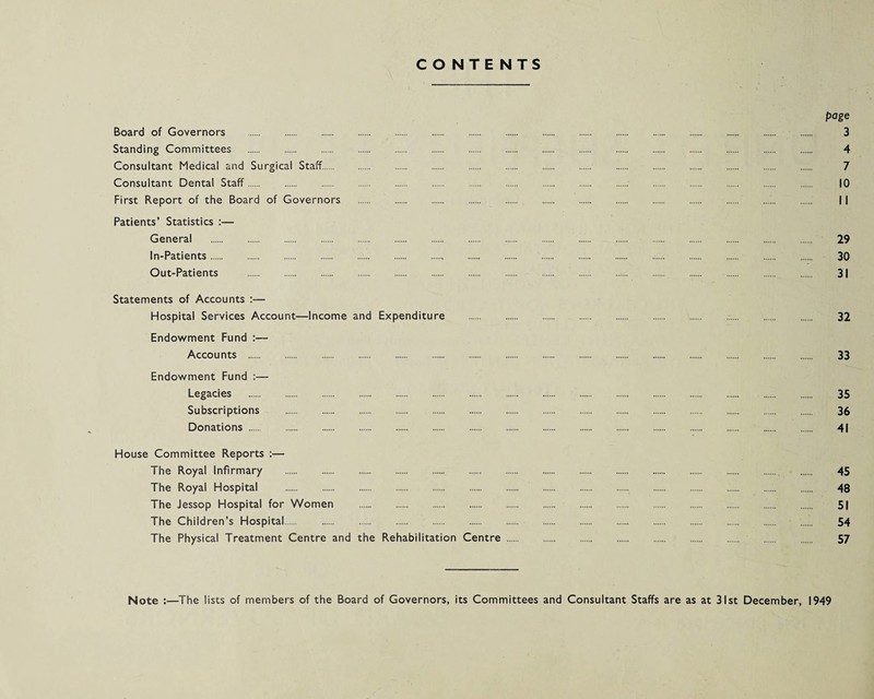 CONTENTS page Board of Governors . 3 Standing Committees . 4 Consultant Medical and Surgical Staff. 7 Consultant Dental Staff. 10 First Report of the Board of Governors .. 11 Patients’ Statistics :— General . 29 In-Patients. 30 Out-Patients . 31 Statements of Accounts :— Hospital Services Account—Income and Expenditure . 32 Endowment Fund :— Accounts . 33 Endowment Fund :— Legacies . 35 Subscriptions . 36 Donations. 41 House Committee Reports :— The Royal Infirmary . 45 The Royal Hospital .. 48 The Jessop Hospital for Women . 51 The Children’s Hospital. 54 The Physical Treatment Centre and the Rehabilitation Centre. 57