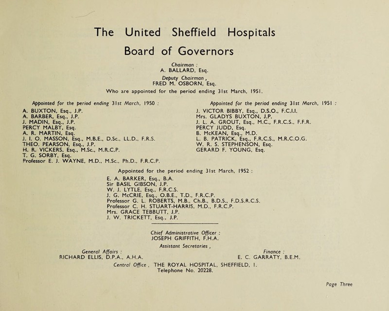 The United Sheffield Hospitals Board of Governors Chairman : A. BALLARD, Esq. Deputy Chairman , FRED M. OSBORN, Esq. Who are appointed for the period ending 31st March, 1951. Appointed for the period ending 31st March, 1950 . A. BUXTON, Esq., J.P. A. BARBER, Esq., J.P. J. MADIN, Esq., J.P. PERCY MALBY, Esq. A. R. MARTIN, Esq. J. I. O. MASSON, Esq., M.B.E., D.Sc., LL.D., F.R.S. THEO. PEARSON, Esq., J.P. H. R. VICKERS, Esq., M.Sc.. M.R.C.P. T. G. SORBY, Esq. Professor E. J. WAYNE, M.D., M.Sc., Ph.D., F.R.C.P. Appointed for the period ending 31st March, 1951 : J. VICTOR BIBBY, Esq., D.S.O., F.C.I.I. Mrs. GLADYS BUXTON, J.P. J. L. A. GROUT, Esq., M.C., F.R.C.S., F.F.R. PERCY JUDD, Esq. B. McKEAN, Esq., M.D. L. B. PATRICK, Esq., F.R.C.S., M.R.C.O.G. W. R. S. STEPHENSON, Esq. GERARD F. YOUNG, Esq. Appointed for the period ending 31st March, 1952 : E. A. BARKER, Esq., B.A. Sir BASIL GIBSON, J.P. W. J. LYTLE, Esq., F.R.C.S. J. G. McCRIE, Esq., O.B.E., T.D., F.R.C.P. Professor G. L. ROBERTS, M.B., Ch.B., B.D.S., F.D.S.R.C.S. Professor C. H. STUART-HARRIS, M.D., F.R.C.P. Mrs. GRACE TEBBUTT, J.P. J. W. TRICKETT, Esq., J.P. Chief Administrative Officer : JOSEPH GRIFFITH, F.H.A. Assistant Secretaries , General Affairs : Finance : RICHARD ELLIS, D.P.A., A.H.A. E. C. GARRATY, B.E.M. Central Office, THE ROYAL HOSPITAL, SHEFFIELD, I. Telephone No. 20228. Page Three