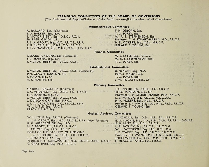 (The Chairman and Deputy-Chairman of the Board are ex-officio members of all Committees) Administrative Committee A. BALLARD, Esq. (Chairman) E. A. BARKER, Esq., B.A. J. VICTOR BIBBY, Esq., D.S.O., F.C.I.I. Sir BASIL GIBSON, J.P. J. L. A. GROUT, Esq., M.C., F.R.C.S., F.F.R. J. G. McCRIE, Esq., O.B.E., T.D., F.R.C.P. J. I. O. MASSON, Esq., M.B.E., D.Sc., LL.D., F.R.S. Fi F. M. OSBORN, Esq. T. G. SORBY, Esq. W. R. S. STEPHENSON, Esq. Professor C. H. STUART-HARRIS, M.D., F.R.C.P. H. R. VICKERS, Esq., M.Sc., M.R.C.P. GERARD F. YOUNG, Esq. .■‘It ; i i : ; - • | Committee GERARD F. YOUNG, Esq. (Chairman) E. A. BARKER, Esq., B.A. J. VICTOR BIBBY, Esq., D.S.O., F.C.I.I. W. J. LYTLE, Esq., F.R.C.S. W. R. S. STEPHENSON, Esq. T. G. SORBY, Esq. Establishment Committee J. VICTOR BIBBY, Esq., D.S.O., F.C.I.I. (Chairman) Mrs. GLADYS BUXTON, J.P. J. MADIN, Esq., J.P. A. R. MARTIN, Esq. B. McKEAN, Esq., M.D. PERCY MALBY, Esq. T. G. SORBY, Esq. J. W. TRICKETT, Esq., J.P. Planning Committee I Sir BASIL GIBSON, J.P. (Chairman) J. C. ANDERSON, Esq., O.B.E., T.D., F.R.C.S. E. A. BARKER, Esq., B.A. J. VICTOR BIBBY, Esq., D.S.O., F.C.I.I. J. DUNCAN GRAY, Esq., F.R.C.S. J. L. A. GROUT, Esq., M.C., F.R.C.S., F.F.R. W. J. LYTLE, Esq., F.R.C.S. PERCY MALBY, Esq. J. G. McCRIE, Esq., O.B.E., T.D., F.R.C.P. THEO. PEARSON, Esq., J.P. Professor C. H. STUART-HARRIS, M.D., F.R.C.P. L. B. PATRICK, Esq., F.R.C.S., M.R.C.O.G. H. R. VICKERS, Esq., M.Sc., M.R.C.P. Professor E. J. WAYNE, M.D., M.Sc., Ph.D., F.R.C.P. GERARD F. YOUNG, Esq. Medical Advisory Committee W. J. LYTLE, Esq., F.R.C.S. (Chairman) A. JORDAN, Esq., D.Sc., M.B., B.S., M.R.C.P. J. L. A. GROUT, Esq., M.C., F.R.C.S., F.F.R. (Hon. Secretary) E. G. MACKIE, Esq., M.A., M.B., Ch.B., F.R.F.P.S., D.O.M.S. R. G. ABERCROMBIE, Esq., M.D. . u •, A. B. NUTT, Esq., M.Sc., F.R.C.S. H. P. BRODY, Esq., F.R.C.P., M.R.C.S. L. B. PATRICK, Esq., F.R.C.S., M.R.C.O.G. T. COLVER, Esq., M.D., M.R.C.P. W. J. PATTERSON, Esq., M.B., B.Ch., D.A. DEAN OF THE FACULTY OF MEDICINE J. E. STACEY, Esq., M.D., F.R.C.S., F.R.C.O.G. (J. G. McCRIE, Esq., O.B.E., T.D., F.R.C.P.) Professor E. J. WAYNE, M.D., M.Sc., Ph.D., F.R.C.P. J. DUNCAN GRAY, Esq., F.R.C.S. JOHN WILKIE, Esq., M.Sc., M.B., Ch.B., D.M.R. & E. Professor R. S. ILLINGWORTH, M.D., F.R.C.P., D.P.H., D.C.H. H. BLACOW YATES, Esq., F.R.C.S. C. GRAY IMRIE, Esq., M.D., F.R.C.P. Page Four