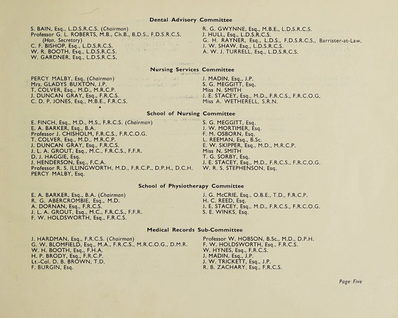 Dental Advisory Committee S. BAIN, Esq., L.D.S.R.C.S. (Chairman) Professor G. L. ROBERTS, M.B., Ch.B., B.D.S., F.D.S.R.C.S. (Hon. Secretary) C. F. BISHOP, Esq., L.D.S.R.C.S. W. R. BOOTH, Esq., L.D.S.R.C.S. W. GARDNER, Esq., L.D.S.R.C.S. R. G. GWYNNE, Esq., M.B.E., L.D.S.R.C.S. i. HULL, Esq., L.D.S.R.C.S. G. H. RAYNER, Esq., L.D.S., F.D.S.R.C.S., Barrister-at-Law. J. W. SHAW, Esq., L.D.S.R.C.S. A. W. J. TURRELL, Esq., L.D.S.R.C.S. Nursing PERCY MALBY, Esq. (Chairman) Mrs. GLADYS BUXTON, J.P. T. COLVER, Esq., M.D., M.R.C.P. J. DUNCAN GRAY, Esq., F.R.C.S. C. D. P. JONES, Esq., M.B.E., F.R.C.S. » School of E. FINCH, Esq., M.D., M.S., F.R.C.S. (Chairman) E. A. BARKER, Esq., B.A. Professor J. CHISHOLM, F.R.C.S., F.R.C.O.G. T. COLVER, Esq., M.D., M.R.C.P. J. DUNCAN GRAY, Esq., F.R.C.S. J. L. A. GROUT, Esq., M.C., F.R.C.S., F.F.R. D. J. HAGGIE, Esq. J. HENDERSON, Esq., F.C.A. Professor R. S. ILLINGWORTH, M.D., F.R.C.P., D.P.H., PERCY MALBY, Esq. rvices Committee J. MADIN, Esq., J.P. S. G. MEGGITT, Esq. Miss N. SMITH J. E. STACEY, Esq., M.D., F.R.C.S., F.R.C.O.G. Miss A. WETHERELL, S.R.N. Nursing Committee S. G. MEGGITT, Esq. J. W. MORTIMER, Esq. F. M. OSBORN, Esq. L. REEMAN, Esq., B.Sc. E. W. SKIPPER, Esq., M.D., M.R.C.P. Miss N. SMITH T. G. SORBY, Esq. J. E. STACEY, Esq., M.D., F.R.C.S., F.R.C.O.G. D.C.H. W. R. S. STEPHENSON, Esq. School of Physiotherapy Committee E. A. BARKER, Esq., B.A. (Chairman) R. G. ABERCROMBIE, Esq., M.D. A. DORNAN, Esq., F.R.C.S. J. L. A. GROUT, Esq., M.C., F.R.C.S., F.F.R. F. W. HOLDSWORTH, Esq., F.R.C.S. J. G. McCRIE, Esq., O.B.E., T.D., F.R.C.P. H. C. REED, Esq. J. E. STACEY, Esq., M.D., F.R.C.S., F.R.C.O.G S. E. WINKS, Esq. Medical Records Sub-Committee J. HARDMAN, Esq., F.R.C.S. (Chairman) G. W. BLOMFIELD, Esq., M.A., F.R.C.S., M.R.C.O.G. W. H. BOOTH, Esq., F.H.A. H. P. BRODY, Esq., F.R.C.P. Lt.-Col. D. B. BROWN, T.D. F. BURGIN, Esq. Professor W. HOBSON, B.Sc., M.D., D.P.H. D.M.R. F. W. HOLDSWORTH, Esq., F.R.C.S. W. HYNES, Esq., F.R.C.S. J. MADIN, Esq., J.P. J. W. TRICKETT, Esq., J.P. R. B. ZACHARY, Esq., F.R.C.S.