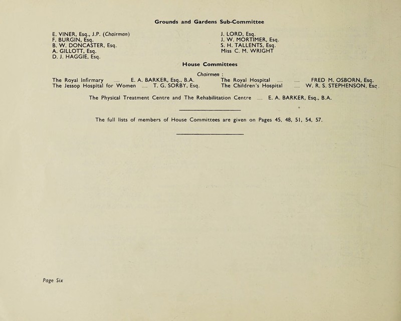 Grounds and Gardens Sub-Committee E. VINER, Esq., J.P. (Chairman) F. BURGIN, Esq. B. W. DONCASTER, Esq. A. GILLOTT, Esq. D. J. HAGGIE, Esq. J. LORD. Esq. J. W. MORTIMER, Esq. S. H. TALLENTS, Esq. Miss C. M. WRIGHT House Committees Chairmen : The Royal Infirmary . E. A. BARKER, Esq., B.A. The Royal Hospital . FRED M. OSBORN, Esq. The Jessop Hospital for Women . T. G. SORBY, Esq. The Children’s Hospital W. R. S. STEPHENSON, Esc The Physical Treatment Centre and The Rehabilitation Centre E. A. BARKER, Esq., B.A. The full lists of members of House Committees are given on Pages 45, 48, 51, 54, 57.