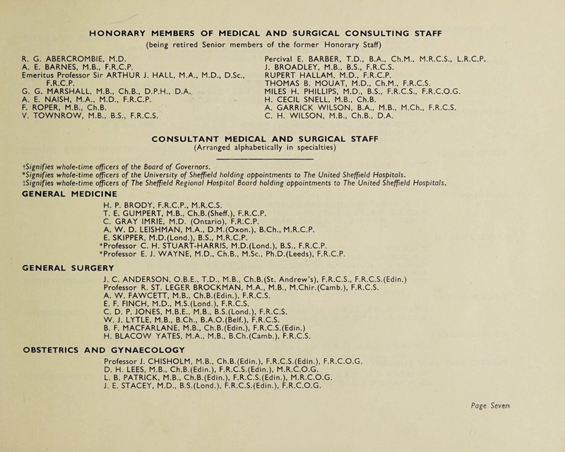 HONORARY MEMBERS OF MEDICAL AND SURGICAL CONSULTING STAFF (being retired Senior members of the former Honorary Staff) R. G. ABERCROMBIE, M.D. A. E. BARNES, M.B., F.R.C.P. Emeritus Professor Sir ARTHUR J. HALL, M.A., M.D., D.Sc., F.R.C.P. G. G. MARSHALL, M.B., Ch.B., D.P.H., D.A. . A. E. NAISH, M.A., M.D., F.R.C.P. F. ROPER, M.B., Ch.B. V. TOWNROW, M.B., B.S., F.R.C.S. Percival E. BARBER, T.D., B.A., Ch.M., M.R.C.S., L.R.C.P. J. BROADLEY, M.B., B.S., F.R.C.S. RUPERT HALLAM, M.D., F.R.C.P. THOMAS B. MOUAT, M.D., Ch.M., F.R.C.S. MILES H. PHILLIPS, M.D., B.S., F.R.C.S., F.R.C.O.G. H. CECIL SNELL, M.B., Ch.B. A. GARRICK WILSON, B.A., M.B., M.Ch., F.R.C.S. C. H. WILSON, M.B., Ch.B., D.A. CONSULTANT MEDICAL AND SURGICAL STAFF (Arranged alphabetically in specialties) tSignifies whole-time officers of the Board of Governors. *Signifies whole-time officers of the University of Sheffield holding appointments to The United Sheffield Hospitals. tSignifies whole-time officers of The Sheffield Regional Hospital Board holding appointments to The United Sheffield Hospitals. GENERAL MEDICINE H. P. BRODY, F.R.C.P., M.R.C.S. T. E. GUMPERT, M.B.. Ch.B.(Sheff.), F.R.C.P. C. GRAY IMRIE, M.D. (Ontario), F.R.C.P. A. W. D. LEISHMAN, M.A., D.M.(Oxon.), B.Ch., M.R.C.P. E. SKIPPER, M.D.(Lond.), B.S., M.R.C.P. * Professor C. H. STUART-HARRIS, M.D.(Lond.), B.S., F.R.C.P. * Professor E. J. WAYNE, M.D., Ch.B., M.Sc., Ph.D.(Leeds), F.R.C.P. GENERAL SURGERY J. C. ANDERSON, O.B.E., T.D., M.B., Ch.B.(St. Andrew’s), F.R.C.S., F.R.C.S.(Edin.) Professor R. ST. LEGER BROCKMAN, M.A., M.B., M.Chir.(Camb.), F.R.C.S. A. W. FAWCETT, M.B., Ch.B.(Edin.), F.R.C.S. E. F. FINCH, M.D., M.S.(Lond.), F.R.C.S. C. D. P. JONES, M.B.E., M.B., B.S.(Lond.), F.R.C.S. W. J. LYTLE, M.B., B.Ch., B.A.O.(Belf.), F.R.C.S. B. F. MACFARLANE, M.B., Ch.B.(Edin.), F.R.C.S.(Edin.) H. BLACOW YATES, M.A., M.B., B.Ch.(Camb.), F.R.C.S. OBSTETRICS AND GYNAECOLOGY Professor J. CHISHOLM, M.B., Ch.B.(Edin.), F.R.C.S.(Edin.), F.R.C.O.G. D. H. LEES, M.B., Ch.B.(Edin.), F.R.C.S.(Edin.), M.R.C.O.G. L. B. PATRICK, M.B., Ch.B.(Edin.), F.R.C.S.(Edin.), M.R.C.O.G. J. E. STACEY, M.D., B.S.(Lond.), F.R.C.S.(Edin.), F.R.C.O.G.