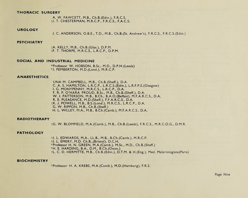 THORACIC SURGERY A. W. FAWCETT, M.B., Ch.B.(Edin.), F.R.C.S. ?J. T. CHESTERMAN, M.R.C.P., F.R.C.S., F.A.C.S. UROLOGY J. C. ANDERSON, O.B.E., T.D., M.B., Ch.B.(St. Andrew’s), F.R.C.S., F.R.C.S.(Edin.) PSYCHIATRY JA. KELLY, M.B., Ch.B.(Glas.), D.P.M. }F. T. THORPE, M.R.C.S., L.R.C.P., D.P.M. SOCIAL AND INDUSTRIAL MEDICINE * Professor W. HOBSON, B.Sc., M.D., D.P.H. (Leeds) *J. PEMBERTON, M.D.(Lond.), M.R.C.P. ANAESTHETICS UNA M. CAMPBELL, M.B., Ch.B.(Sheff.), D.A. C. A. S. HAMILTON, L.R.C.P., L.R.C.S.(Edin.), L.R.F.P.S.(Glasgow) !. G. MONYPENNY, M.R.C.S., L.R.C.P., D.A. F. R. P. O’HARA PROUD, B.Sc., M.B., Ch.B.(Sheff.), D.A. W. J. PATTERSON, M.B., B.Ch., B.A.O.(Belfast), M.F.A.R.C.S., D.A. R. E. PLEASANCE, M.D.(Sheff.), F.F.A.R.C.S., D.A. JK. J. POWELL, M.B., B.S.(Lond.), M.R.C.S., L.R.C.P., D.A. G. W. RIPPON, M.B., Ch.B.(Sheff.) H. L. WILLEY, M.A., M.B., B.Ch.(Camb.), M.F.A.R.C.S., D.A. RADIOTHERAPY }G. W. BLOMFIELD, M.A.(Camb.), M.B., Ch.B.(Leeds), F.R.C.S., M.R.C.O.G., D.M.R. PATHOLOGY tJ. L. EDWARDS, M.A., LL.B., M.B., B.Ch.(Camb.), M.R.C.P. tJ. L. EMERY, M.D. Ch.B.,(Bristol), D.C.H. * Professor H. N. GREEN, M.A.(Camb.), M.Sc., M.D., Ch.B.(Sheff.) *H. E. HARDING, B.A., D.M., B.Ch.(Oxon.) tL. C. D. HERMITTE, M.B., Ch.B.(Edin.), D.T.M. & H.(Eng.), Med. Malariologiste(Paris) BIOCHEMISTRY ^Professor H. A. KREBS, M.A.(Camb.), M.D.(Hamburg), F.R.S.