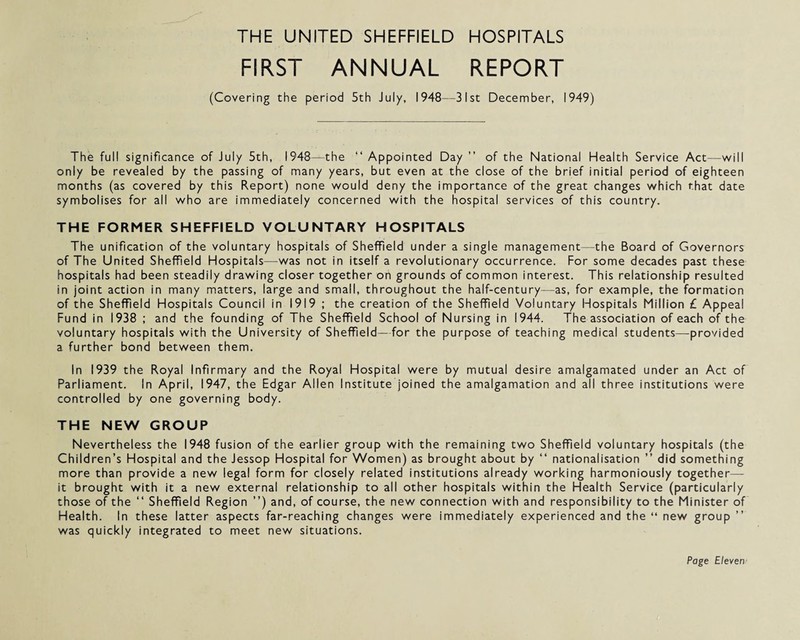 THE UNITED SHEFFIELD HOSPITALS FIRST ANNUAL REPORT (Covering the period 5th July, 1948—31st December, 1949) The full significance of July 5th, 1948—the “ Appointed Day ” of the National Health Service Act—will only be revealed by the passing of many years, but even at the close of the brief initial period of eighteen months (as covered by this Report) none would deny the importance of the great changes which that date symbolises for all who are immediately concerned with the hospital services of this country. THE FORMER SHEFFIELD VOLUNTARY HOSPITALS The unification of the voluntary hospitals of Sheffield under a single management the Board of Governors of The United Sheffield Hospitals—was not in itself a revolutionary occurrence. For some decades past these hospitals had been steadily drawing closer together on grounds of common interest. This relationship resulted in joint action in many matters, large and small, throughout the half-century—as, for example, the formation of the Sheffield Hospitals Council in 1919 ; the creation of the Sheffield Voluntary Hospitals Million £ Appeal Fund in 1938 ; and the founding of The Sheffield School of Nursing in 1944. The association of each of the voluntary hospitals with the University of Sheffield—for the purpose of teaching medical students—provided a further bond between them. In 1939 the Royal Infirmary and the Royal Hospital were by mutual desire amalgamated under an Act of Parliament. In April, 1947, the Edgar Allen Institute joined the amalgamation and all three institutions were controlled by one governing body. THE NEW GROUP Nevertheless the 1948 fusion of the earlier group with the remaining two Sheffield voluntary hospitals (the Children’s Hospital and the Jessop Hospital for Women) as brought about by “ nationalisation ” did something more than provide a new legal form for closely related institutions already working harmoniously together— it brought with it a new external relationship to all other hospitals within the Health Service (particularly those of the “ Sheffield Region ”) and, of course, the new connection with and responsibility to the Minister of Health. In these latter aspects far-reaching changes were immediately experienced and the “ new group ” was quickly integrated to meet new situations.