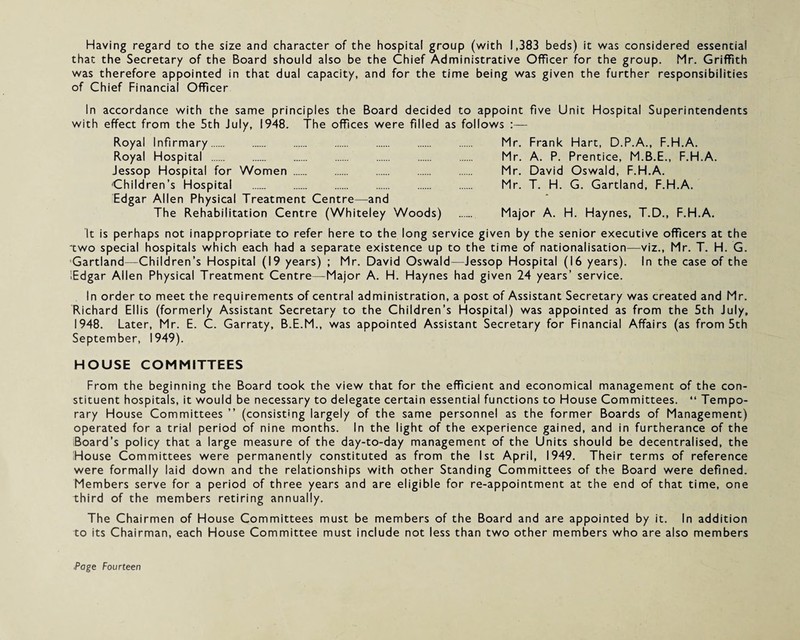 Having regard to the size and character of the hospital group (with 1,383 beds) it was considered essential that the Secretary of the Board should also be the Chief Administrative Officer for the group. Mr. Griffith was therefore appointed in that dual capacity, and for the time being was given the further responsibilities of Chief Financial Officer In accordance with the same principles the Board decided to appoint five Unit Hospital Superintendents with effect from the 5th July, 1948. The offices were filled as follows :— Royal Infirmary. Mr. Frank Hart, D.P.A., F.H.A. Royal Hospital . Mr. A. P. Prentice, M.B.E., F.H.A. Jessop Hospital for Women. Mr. David Oswald, F.H.A. 'Children’s Hospital . Mr. T. H. G. Gartland, F.H.A. Edgar Allen Physical Treatment Centre—and The Rehabilitation Centre (Whiteley Woods) . Major A. H. Haynes, T.D., F.H.A. It is perhaps not inappropriate to refer here to the long service given by the senior executive officers at the two special hospitals which each had a separate existence up to the time of nationalisation—viz., Mr. T. H. G. Gartland—Children’s Hospital (19 years) ; Mr. David Oswald—Jessop Hospital (16 years). In the case of the Edgar Allen Physical Treatment Centre—Major A. H. Haynes had given 24 years’ service. In order to meet the requirements of central administration, a post of Assistant Secretary was created and Mr. Richard Ellis (formerly Assistant Secretary to the Children’s Hospital) was appointed as from the 5th July, 1948. Later, Mr. E. C. Garraty, B.E.M., was appointed Assistant Secretary for Financial Affairs (as from 5th September, 1949). HOUSE COMMITTEES From the beginning the Board took the view that for the efficient and economical management of the con¬ stituent hospitals, it would be necessary to delegate certain essential functions to House Committees. “ Tempo¬ rary House Committees ” (consisting largely of the same personnel as the former Boards of Management) operated for a trial period of nine months. In the light of the experience gained, and in furtherance of the Board’s policy that a large measure of the day-to-day management of the Units should be decentralised, the House Committees were permanently constituted as from the 1st April, 1949. Their terms of reference were formally laid down and the relationships with other Standing Committees of the Board were defined. Members serve for a period of three years and are eligible for re-appointment at the end of that time, one third of the members retiring annually. The Chairmen of House Committees must be members of the Board and are appointed by it. In addition to its Chairman, each House Committee must include not less than two other members who are also members