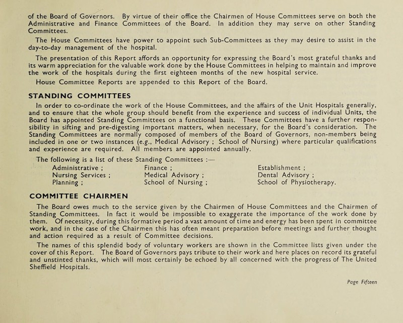 of the Board of Governors. By virtue of their office the Chairmen of House Committees serve on both the Administrative and Finance Committees of the Board. In addition they may serve on other Standing Committees. The House Committees have power to appoint such Sub-Committees as they may desire to assist in the day-to-day management of the hospital. The presentation of this Report affords an opportunity for expressing the Board’s most grateful thanks and its warm appreciation for the valuable work done by the House Committees in helping to maintain and improve the work of the hospitals during the first eighteen months of the new hospital service. House Committee Reports are appended to this Report of the Board. STANDING COMMITTEES In order to co-ordinate the work of the House Committees, and the affairs of the Unit Hospitals generally, and to ensure that the whole group should benefit from the experience and success of individual Units, the Board has appointed Standing Committees on a functional basis. These Committees have a further respon¬ sibility in sifting and pre-digesting important matters, when necessary, for the Board’s consideration. The Standing Committees are normally composed of members of the Board of Governors, non-members being included in one or two instances (e.g., Medical Advisory ; School of Nursing) where particular qualifications and experience are required. All members are appointed annually. The following is a list of these Standing Committees : Administrative ; Finance ; Nursing Services ; Medical Advisory ; Planning ; School of Nursing ; COMMITTEE CHAIRMEN The Board owes much to the service given by the Chairmen of House Committees and the Chairmen of Standing Committees. In fact it would be impossible to exaggerate the importance of the work done by them. Of necessity, during this formative period a vast amount of time and energy has been spent in committee work, and in the case of the Chairmen this has often meant preparation before meetings and further thought and action required as a result of Committee decisions. The names of this splendid body of voluntary workers are shown in the Committee lists given under the cover of this Report. The Board of Governors pays tribute to their work and here places on record its grateful and unstinted thanks, which will most certainly be echoed by all concerned with the progress of The United Sheffield Hospitals. Establishment ; Dental Advisory ; School of Physiotherapy.