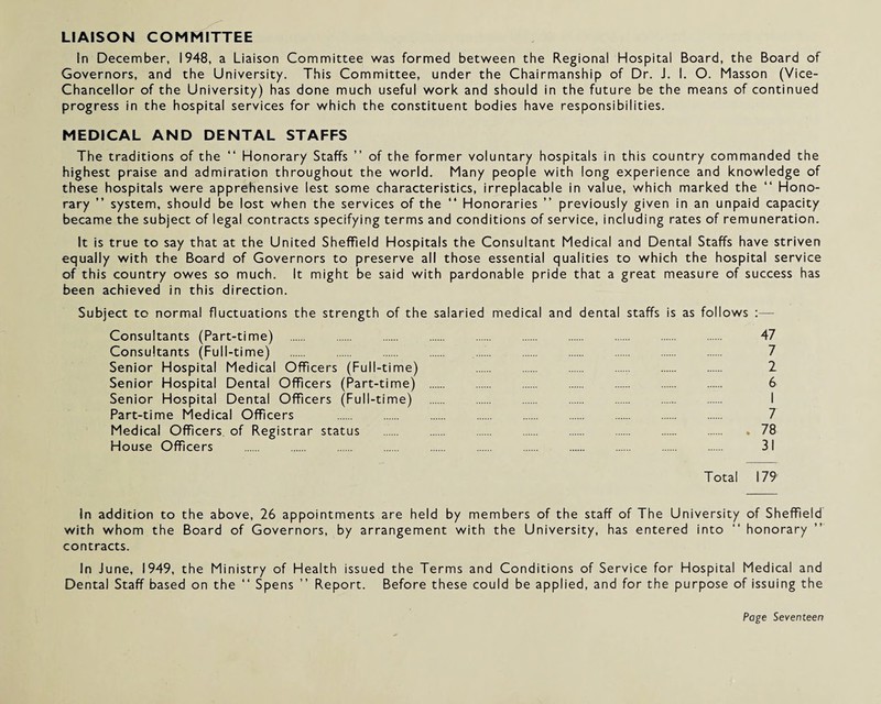 LIAISON COMMITTEE in December, 1948, a Liaison Committee was formed between the Regional Hospital Board, the Board of Governors, and the University. This Committee, under the Chairmanship of Dr. J. 1. O. Masson (Vice- Chancellor of the University) has done much useful work and should in the future be the means of continued progress in the hospital services for which the constituent bodies have responsibilities. MEDICAL AND DENTAL STAFFS The traditions of the “ Honorary Staffs ” of the former voluntary hospitals in this country commanded the highest praise and admiration throughout the world. Many people with long experience and knowledge of these hospitals were apprehensive lest some characteristics, irreplacable in value, which marked the “ Hono¬ rary ” system, should be lost when the services of the “ Honoraries ” previously given in an unpaid capacity became the subject of legal contracts specifying terms and conditions of service, including rates of remuneration. It is true to say that at the United Sheffield Hospitals the Consultant Medical and Dental Staffs have striven equally with the Board of Governors to preserve all those essential qualities to which the hospital service of this country owes so much. It might be said with pardonable pride that a great measure of success has been achieved in this direction. Subject to normal fluctuations the strength of the salaried medical and dental staffs is as follows :— Consultants (Part-time) . . . . . . . . 47 Consultants (Full-time) . . . . . 7 Senior Hospital Medical Officers (Full-time) . . . . 2 Senior Hospital Dental Officers (Part-time) . 6 Senior Hospital Dental Officers (Full-time) . . I Part-time Medical Officers . . . 7 Medical Officers of Registrar status . . . . . 78 House Officers . . . . . 31 Total 179 In addition to the above, 26 appointments are held by members of the staff of The University of Sheffield with whom the Board of Governors, by arrangement with the University, has entered into “ honorary contracts. In June, 1949, the Ministry of Health issued the Terms and Conditions of Service for Hospital Medical and Dental Staff based on the “ Spens ” Report. Before these could be applied, and for the purpose of issuing the