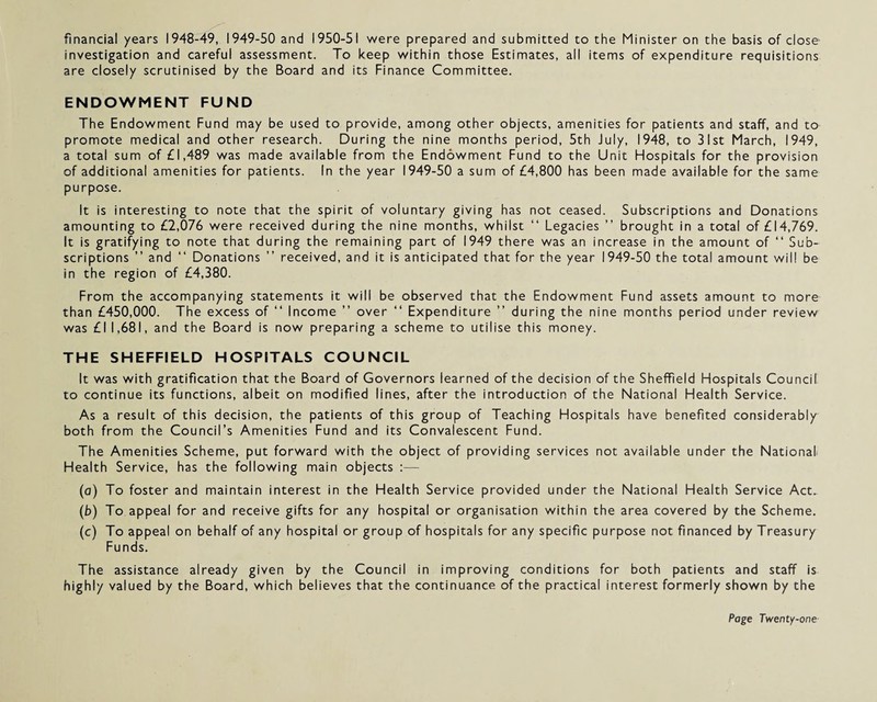 financial years 1948-49, 1949-50 and 1950-51 were prepared and submitted to the Minister on the basis of close investigation and careful assessment. To keep within those Estimates, all items of expenditure requisitions are closely scrutinised by the Board and its Finance Committee. ENDOWMENT FUND The Endowment Fund may be used to provide, among other objects, amenities for patients and staff, and to promote medical and other research. During the nine months period, 5th July, 1948, to 31st March, 1949, a total sum of £1,489 was made available from the Endowment Fund to the Unit Hospitals for the provision of additional amenities for patients. In the year 1949-50 a sum of £4,800 has been made available for the same purpose. It is interesting to note that the spirit of voluntary giving has not ceased. Subscriptions and Donations amounting to £2,076 were received during the nine months, whilst “ Legacies ” brought in a total of £14,769. It is gratifying to note that during the remaining part of 1949 there was an increase in the amount of “ Sub¬ scriptions ” and “ Donations ” received, and it is anticipated that for the year 1949-50 the total amount will be in the region of £4,380. From the accompanying statements it will be observed that the Endowment Fund assets amount to more than £450,000. The excess of “ Income ” over “ Expenditure ” during the nine months period under review was £1 1,681, and the Board is now preparing a scheme to utilise this money. THE SHEFFIELD HOSPITALS COUNCIL It was with gratification that the Board of Governors learned of the decision of the Sheffield Hospitals Council to continue its functions, albeit on modified lines, after the introduction of the National Health Service. As a result of this decision, the patients of this group of Teaching Hospitals have benefited considerably both from the Council’s Amenities Fund and its Convalescent Fund. The Amenities Scheme, put forward with the object of providing services not available under the National Health Service, has the following main objects :— (a) To foster and maintain interest in the Health Service provided under the National Health Service Act, (b) To appeal for and receive gifts for any hospital or organisation within the area covered by the Scheme. (c) To appeal on behalf of any hospital or group of hospitals for any specific purpose not financed by Treasury Funds. The assistance already given by the Council in improving conditions for both patients and staff is highly valued by the Board, which believes that the continuance of the practical interest formerly shown by the
