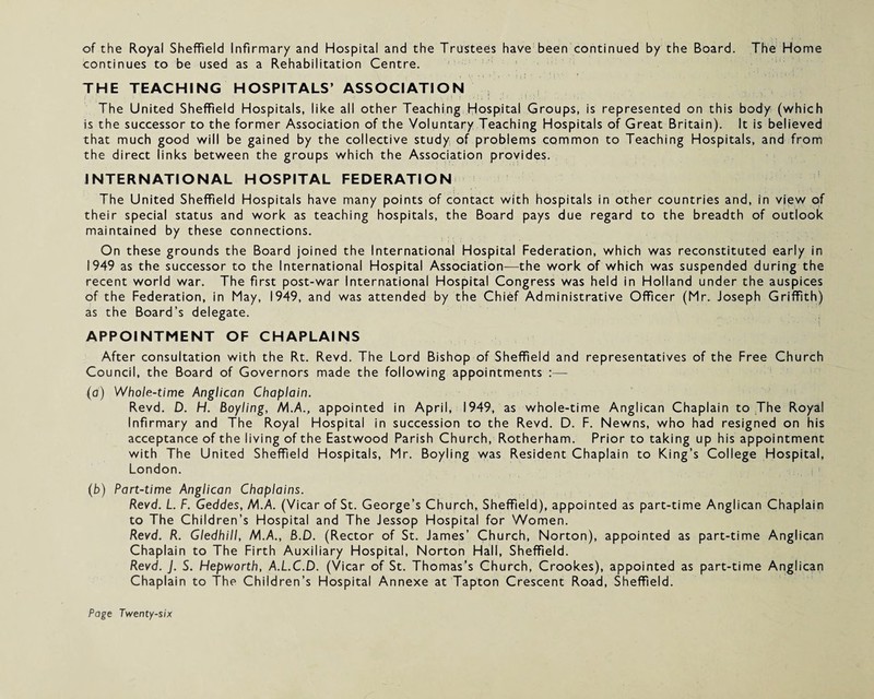 of the Royal Sheffield Infirmary and Hospital and the Trustees have been continued by the Board. The Home continues to be used as a Rehabilitation Centre. THE TEACHING HOSPITALS’ ASSOCIATION The United Sheffield Hospitals, like all other Teaching Hospital Groups, is represented on this body (which is the successor to the former Association of the Voluntary Teaching Hospitals of Great Britain). It is believed that much good will be gained by the collective study of problems common to Teaching Hospitals, and from the direct links between the groups which the Association provides. INTERNATIONAL HOSPITAL FEDERATION The United Sheffield Hospitals have many points of contact with hospitals in other countries and, in view of their special status and work as teaching hospitals, the Board pays due regard to the breadth of outlook maintained by these connections. On these grounds the Board joined the International Hospital Federation, which was reconstituted early in 1949 as the successor to the International Hospital Association—the work of which was suspended during the recent world war. The first post-war International Hospital Congress was held in Holland under the auspices of the Federation, in May, 1949, and was attended by the Chief Administrative Officer (Mr. Joseph Griffith) as the Board’s delegate. APPOINTMENT OF CHAPLAINS After consultation with the Rt. Revd. The Lord Bishop of Sheffield and representatives of the Free Church Council, the Board of Governors made the following appointments :— (a) Whole-time Anglican Chaplain. Revd. D. H. Boyling, /VIA, appointed in April, 1949, as whole-time Anglican Chaplain to The Royal Infirmary and The Royal Hospital in succession to the Revd. D. F. Newns, who had resigned on his acceptance of the living of the Eastwood Parish Church, Rotherham. Prior to taking up his appointment with The United Sheffield Hospitals, Mr. Boyling was Resident Chaplain to King’s College Hospital, London. (b) Part-time Anglican Chaplains. Revd. L. F. Geddes, M.A. (Vicar of St. George’s Church, Sheffield), appointed as part-time Anglican Chaplain to The Children’s Hospital and The Jessop Hospital for Women. Revd. R. Gledhill, M.A., B.D. (Rector of St. James’ Church, Norton), appointed as part-time Anglican Chaplain to The Firth Auxiliary Hospital, Norton Hall, Sheffield. Revd. J. S. Hepworth, A.L.C.D. (Vicar of St. Thomas’s Church, Crookes), appointed as part-time Anglican Chaplain to The Children’s Hospital Annexe at Tapton Crescent Road, Sheffield.