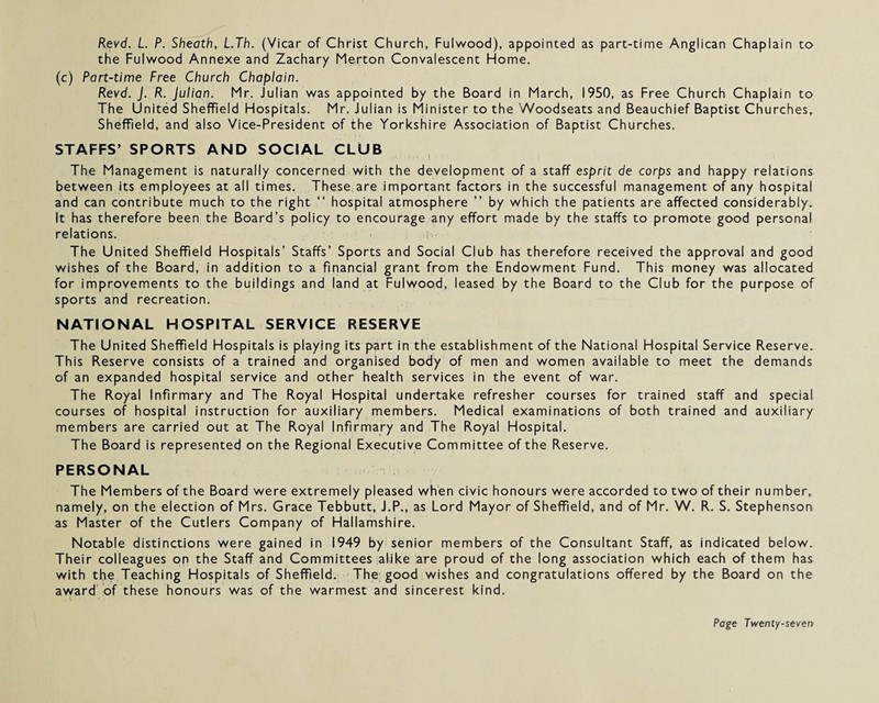 Revd. L. P. Sheoth, L.Th. (Vicar of Christ Church, Fulwood), appointed as part-time Anglican Chaplain to the Fulwood Annexe and Zachary Merton Convalescent Home. (c) Part-time Free Church Chaplain. Revd. J. R. Julian. Mr. Julian was appointed by the Board in March, 1950, as Free Church Chaplain to The United Sheffield Hospitals. Mr. Julian is Minister to the Woodseats and Beauchief Baptist Churches, Sheffield, and also Vice-President of the Yorkshire Association of Baptist Churches. STAFFS’ SPORTS AND SOCIAL CLUB The Management is naturally concerned with the development of a staff esprit de corps and happy relations between its employees at all times. These are important factors in the successful management of any hospital and can contribute much to the right “ hospital atmosphere ” by which the patients are affected considerably. It has therefore been the Board’s policy to encourage any effort made by the staffs to promote good personal relations. ■ ■ The United Sheffield Hospitals’ Staffs’ Sports and Social Club has therefore received the approval and good wishes of the Board, in addition to a financial grant from the Endowment Fund. This money was allocated for improvements to the buildings and land at Fulwood, leased by the Board to the Club for the purpose of sports and recreation. NATIONAL HOSPITAL SERVICE RESERVE The United Sheffield Hospitals is playing its part in the establishment of the National Hospital Service Reserve. This Reserve consists of a trained and organised body of men and women available to meet the demands of an expanded hospital service and other health services in the event of war. The Royal Infirmary and The Royal Hospital undertake refresher courses for trained staff and special courses of hospital instruction for auxiliary members. Medical examinations of both trained and auxiliary members are carried out at The Royal Infirmary and The Royal Hospital. The Board is represented on the Regional Executive Committee of the Reserve. PERSONAL The Members of the Board were extremely pleased when civic honours were accorded to two of their number, namely, on the election of Mrs. Grace Tebbutt, J.P., as Lord Mayor of Sheffield, and of Mr. W. R. S. Stephenson as Master of the Cutlers Company of Hallamshire. Notable distinctions were gained in 1949 by senior members of the Consultant Staff, as indicated below. Their colleagues on the Staff and Committees alike are proud of the long association which each of them has with the Teaching Hospitals of Sheffield. The good wishes and congratulations offered by the Board on the award of these honours was of the warmest and sincerest kind.