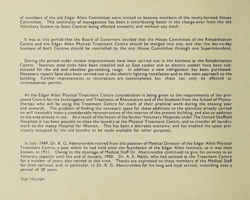 of members of the old Edgar Allen Committee were invited to become members of the newly-formed House Committee. This continuity of management has been a contributing factor in the change-over from the old Voluntary System to State Control being effected smoothly and without any hitch. It was at this period that the Board of Governors decided that the House Committee of the Rehabilitation Centre and the Edgar Allen Physical Treatment Centre should be merged into one, and that the day-to-day business of both Centres should be controlled by the one House Committee through one Superintendent. During the period under review improvements have been carried out in the kitchens at the Rehabilitation Centre. Stainless steel sinks have been installed and an Esse cooker and an electric cooker have been sub¬ stituted for the old and obsolete gas-cooking range. In addition a new refrigerator has been purchased. Necessary repairs have also been carried out in the electric lighting installation and to the main approach to the building. Further improvements or renovations are contemplated, but these can only be effected as circumstances permit. At the Edgar Allen Physical Treatment Centre consideration is being given to the requirements of the pro¬ posed Centre for the Investigation and Treatment of Rheumatism and of the Students from the School of Physio¬ therapy who will be using the Treatment Centre for much of their practical work during the ensuing year and onwards. The problem of finding the necessary space for these additions to the activities already carried on will inevitably mean a considerable reconstruction of the interior of the present building, and also an addition to the area already in use. As a result of the fusion of the former Voluntary Hospitals under The United Sheffield Hospitals it has been possible to close the laundry at the Physical Treatment Centre, and to transfer all laundry work to the Jessop Hospital for Women. This has been a desirable economy, and has enabled the space pre¬ viously occupied by the old laundry to be made available for other purposes. In July, 1949, Dr. R. G. Abercrombie retired from the position of Medical Director of the Edgar Allen Physical Treatment Centre, a post which he had held since the foundation of the Edgar Allen Institute, as it was then known, in 191 I. Owing to the shortage of Medical Staff Dr. Abercrombie continued to give his services in an honorary capacity until the end of January, 1950. Dr. A. E. Naish, who had assisted at the Treatment Centre for a number of years, also retired at this time. Thanks are expressed to these members of the Medical Staff for their services, and, in particular, to Dr. R. G. Abercrombie for his long and loyal service, extending over a period of 38 years.