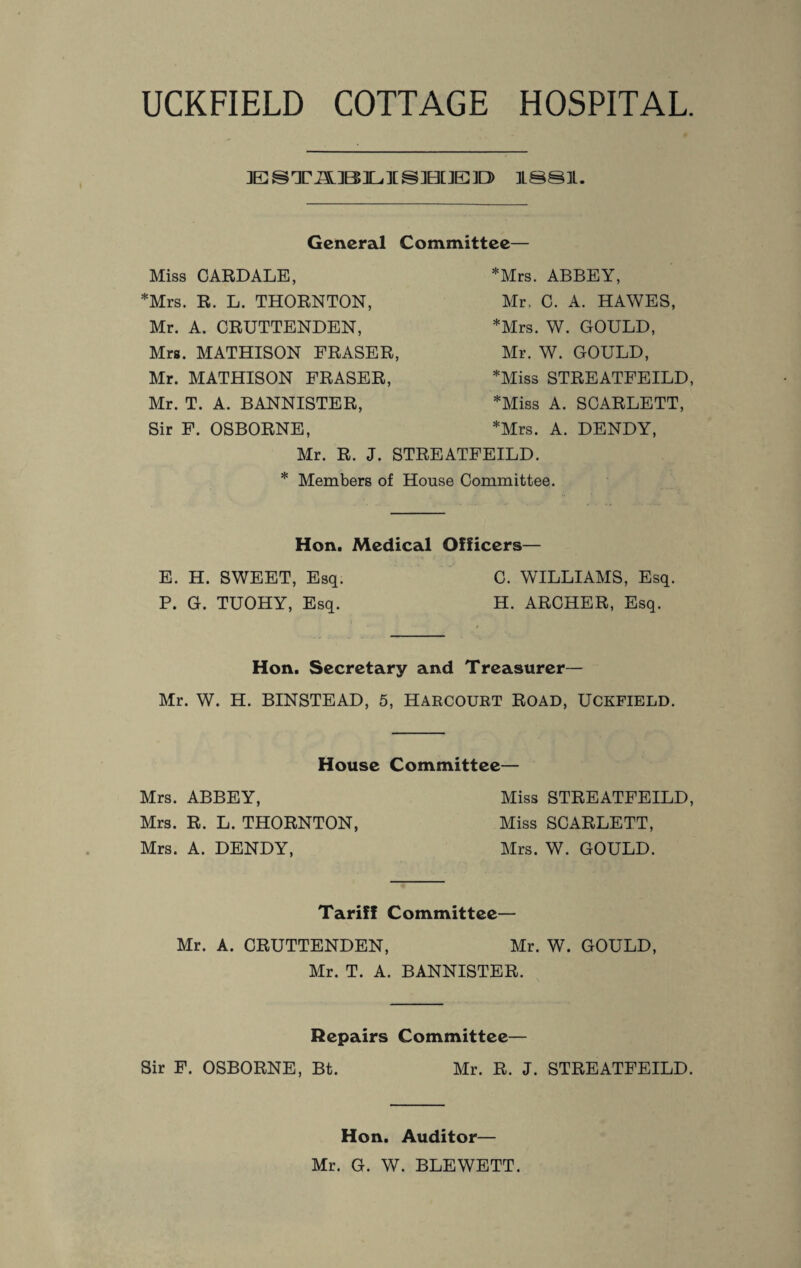 UCKFIELD COTTAGE HOSPITAL. ESTiSiBILIBBIED 1881. General Committee- Miss CARDALE, *Mrs. R. L. THORNTON, Mr. A. CRUTTENDEN, Mrs. MATHISON FRASER, Mr. MATHISON FRASER, Mr. T. A. BANNISTER, Sir F. OSBORNE, *Mrs. ABBEY, Mr, C. A. HAWES, *Mrs. W. GOULD, Mr. W. GOULD, *Miss STREATFEILD, *Miss A. SCARLETT, *Mrs. A. DENDY, Mr. R. J. STREATFEILD. * Members of House Committee. Hon. Medical Officers— E. H. SWEET, Esq. C. WILLIAMS, Esq. P. G. TUOHY, Esq. H. ARCHER, Esq. Hon. Secretary and Treasurer— Mr. W. H. BINSTEAD, 5, HARCOURT ROAD, UCKFIELD. House Committee— Mrs. ABBEY, Miss STREATFEILD, Mrs. R. L. THORNTON, Miss SCARLETT, Mrs. A. DENDY, Mrs. W. GOULD. Tariff Committee— Mr. A. CRUTTENDEN, Mr. W. GOULD, Mr. T. A. BANNISTER. Repairs Committee— Sir F. OSBORNE, Bt. Mr. R. J. STREATFEILD. Hon. Auditor— Mr. G. W. BLEWETT.