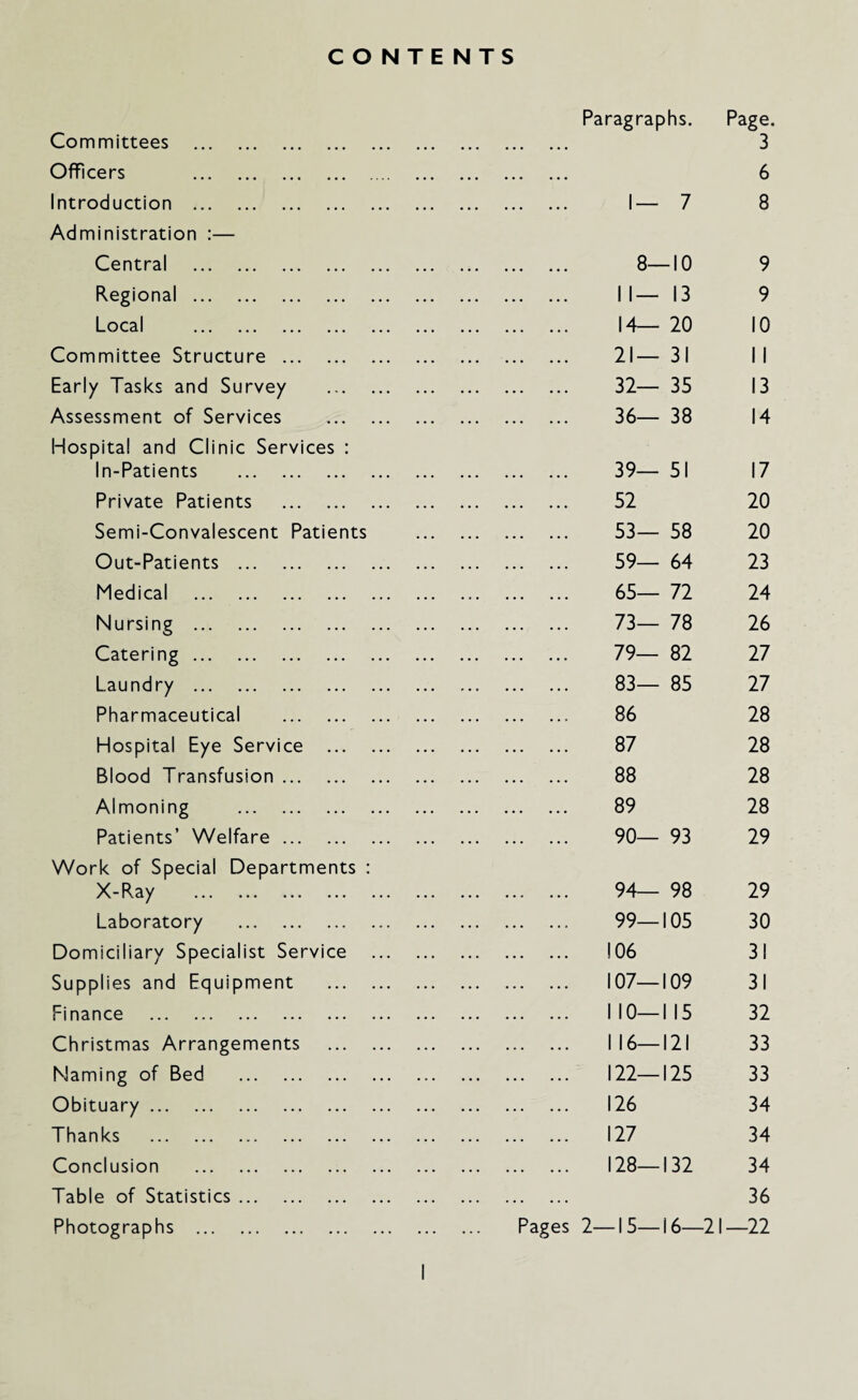 CONTENTS Committees . Officers . Introduction . Administration :— Central . Regional. Local ... ... ... ... Committee Structure . Early Tasks and Survey Assessment of Services Hospital and Clinic Services : In-Patients . Private Patients . Semi-Convalescent Patients Out-Patients . Medical . Nursing . Catering. Laundry . Pharmaceutical . Hospital Eye Service ... Blood Transfusion. Almoning . Patients’ Welfare. Work of Special Departments : X-Ray . Laboratory . Domiciliary Specialist Service Supplies and Equipment Finance . Christmas Arrangements Naming of Bed . Obituary. Thanks . Conclusion . Table of Statistics. Photographs . Paragraphs. Page. 3 6 1— 7 8 8- -10 9 1 1 — 13 9 14— 20 10 21 — 31 1 1 32— 35 13 36— 38 14 39— 51 17 52 20 53— 58 20 59— 64 23 65— 72 24 73— 78 26 79— 82 27 83— 85 27 86 28 87 28 88 28 89 28 90— 93 29 94— 98 29 99— 105 30 106 31 107— 109 31 1 10— 1 15 32 1 16— 121 33 122— 125 33 126 34 127 34 128— 132 34 . ... 36 Pages 2—15—16—21—22