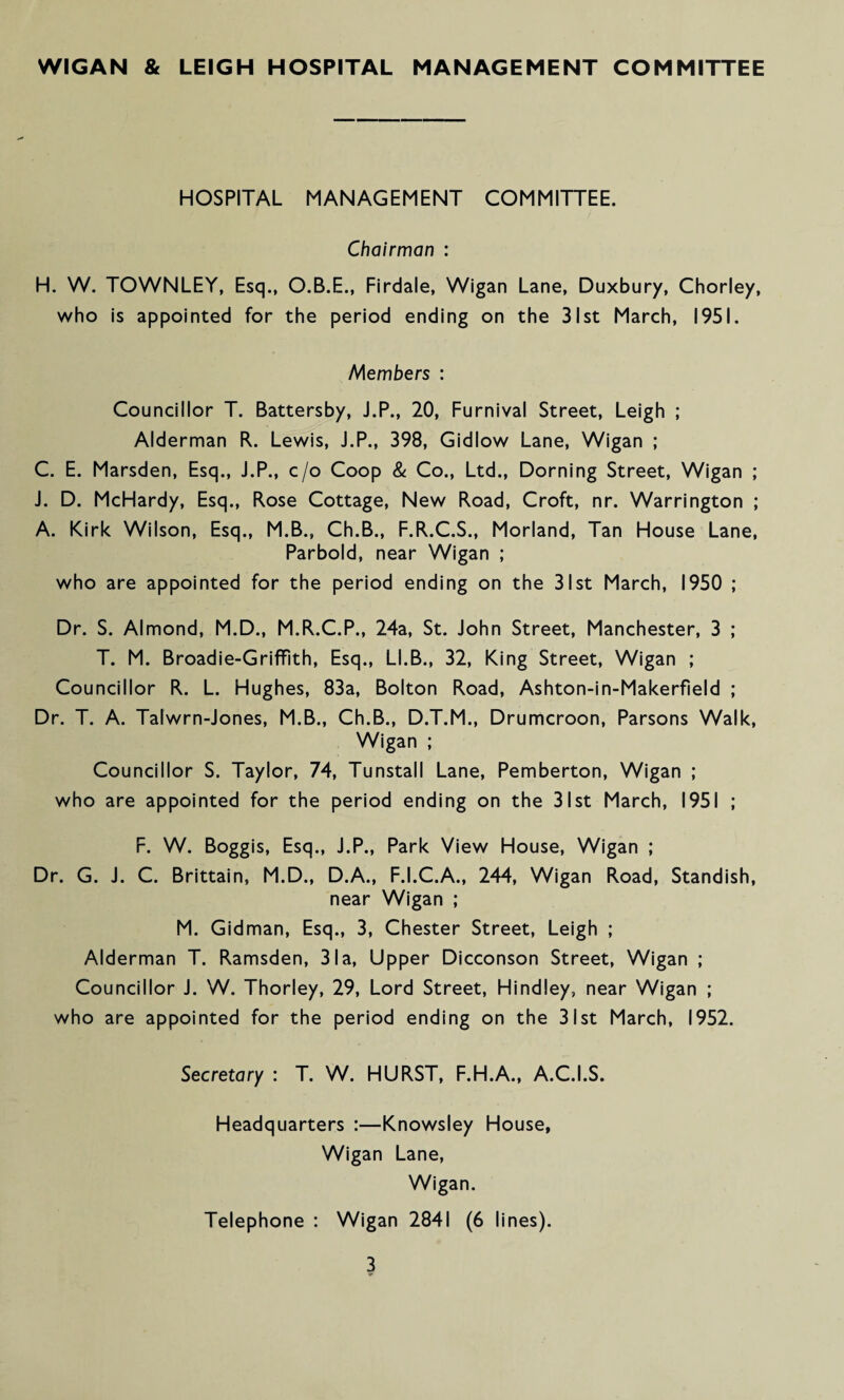 WIGAN & LEIGH HOSPITAL MANAGEMENT COMMITTEE HOSPITAL MANAGEMENT COMMITTEE. Chairman : H. W. TOWNLEY, Esq., O.B.E., Firdale, Wigan Lane, Duxbury, Chorley, who is appointed for the period ending on the 31st March, 1951. Members : Councillor T. Battersby, J.P., 20, Furnival Street, Leigh ; Alderman R. Lewis, J.P., 398, Gidlow Lane, Wigan ; C. E. Marsden, Esq., J.P., c/o Coop & Co., Ltd., Doming Street, Wigan ; J. D. McHardy, Esq., Rose Cottage, New Road, Croft, nr. Warrington ; A. Kirk Wilson, Esq., M.B., Ch.B., F.R.C.S., Morland, Tan House Lane, Parbold, near Wigan ; who are appointed for the period ending on the 31st March, 1950 ; Dr. S. Almond, M.D., M.R.C.P., 24a, St. John Street, Manchester, 3 ; T. M. Broadie-Griffith, Esq., U.B., 32, King Street, Wigan ; Councillor R. L. Hughes, 83a, Bolton Road, Ashton-in-Makerfield ; Dr. T. A. Talwrn-Jones, M.B., Ch.B., D.T.M., Drumcroon, Parsons Walk, Wigan ; Councillor S. Taylor, 74, Tunstall Lane, Pemberton, Wigan ; who are appointed for the period ending on the 31st March, 1951 ; F. W. Boggis, Esq., J.P., Park View House, Wigan ; Dr. G. J. C. Brittain, M.D., D.A., F.I.C.A., 244, Wigan Road, Standish, near Wigan ; M. Gidman, Esq., 3, Chester Street, Leigh ; Alderman T. Ramsden, 31a, Upper Dicconson Street, Wigan ; Councillor J. W. Thorley, 29, Lord Street, Hindley, near Wigan ; who are appointed for the period ending on the 31st March, 1952. Secretary : T. W. HURST, F.H.A., A.C.I.S. Headquarters :—Knowsley House, Wigan Lane, Wigan. Telephone : Wigan 2841 (6 lines).