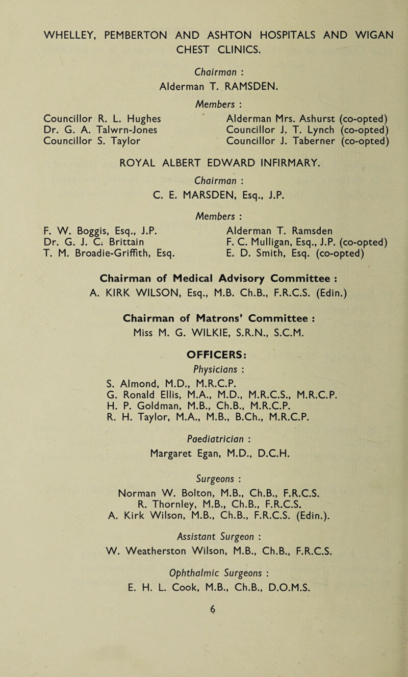 WHELLEY, PEMBERTON AND ASHTON HOSPITALS AND WIGAN CHEST CLINICS. Chairman : Alderman T. RAMSDEN. Members : Councillor R. L. Hughes Alderman Mrs. Ashurst (co-opted) Dr. G. A. Talwrn-Jones Councillor J. T. Lynch (co-opted) Councillor S. Taylor Councillor J. Taberner (co-opted) ROYAL ALBERT EDWARD INFIRMARY. Chairman : C. E. MARSDEN, Esq., J.P. Members : F. W. Boggis, Esq., J.P. Alderman T. Ramsden Dr. G. J. C. Brittain F. C. Mulligan, Esq., J.P. (co-opted) T. M. Broadie-Griffith, Esq. E. D. Smith, Esq. (co-opted) Chairman of Medical Advisory Committee : A. KIRK WILSON, Esq., M.B. Ch.B., F.R.C.S. (Edin.) Chairman of Matrons* Committee : Miss M. G. WILKIE, S.R.N., S.C.M. OFFICERS: Physicians : S. Almond, M.D., M.R.C.P. G. Ronald Ellis, M.A., M.D., M.R.C.S., M.R.C.P. H. P. Goldman, M.B., Ch.B., M.R.C.P. R. H. Taylor, M.A., M.B., B.Ch., M.R.C.P. Paediatrician : Margaret Egan, M.D., D.C.H. Surgeons : Norman W. Bolton, M.B., Ch.B., F.R.C.S. R. Thornley, M.B., Ch.B., F.R.C.S. A. Kirk Wilson, M.B., Ch.B., F.R.C.S. (Edin.). Assistant Surgeon : W. Weatherston Wilson, M.B., Ch.B., F.R.C.S. Ophthalmic Surgeons : E. H. L. Cook, M.B., Ch.B., D.O.M.S.