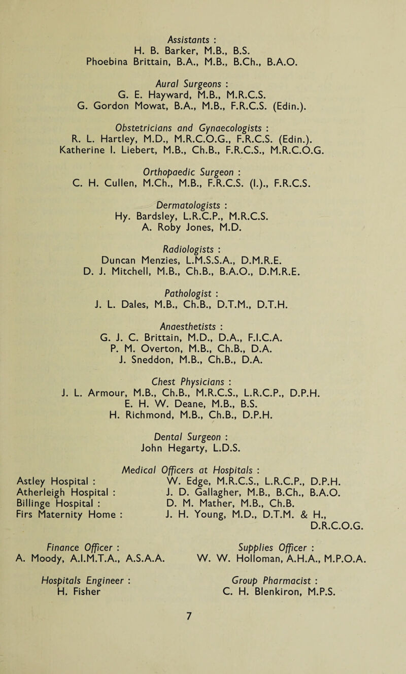 Assistants : H. B. Barker, M.B., B.S. Phoebina Brittain, B.A., M.B., B.Ch., B.A.O. Aural Surgeons : G. E. Hayward, M.B., M.R.C.S. G. Gordon Mowat, B.A., M.B., F.R.C.S. (Edin.). Obstetricians and Gynaecologists : R. L. Hartley, M.D., M.R.C.O.G., F.R.C.S. (Edin.). Katherine I. Liebert, M.B., Ch.B., F.R.C.S., M.R.C.O.G. Orthopaedic Surgeon : C. H. Cullen, M.Ch., M.B., F.R.C.S. (I.)., F.R.C.S. Dermatologists : Hy. Bardsley, L.R.C.P., M.R.C.S. A. Roby Jones, M.D. Radiologists : Duncan Menzies, L.M.S.S.A., D.M.R.E. D. J. Mitchell, M.B., Ch.B., B.A.O., D.M.R.E. Pathologist : J. L. Dales, M.B., Ch.B., D.T.M., D.T.H. Anaesthetists : G. J. C. Brittain, M.D., D.A., F.I.C.A. P. M. Overton, M.B., Ch.B., D.A. J. Sneddon, M.B., Ch.B., D.A. Chest Physicians : J. L. Armour, M.B., Ch.B., M.R.C.S., L.R.C.P., D.P.H. E. H. W. Deane, M.B., B.S. H. Richmond, M.B., Ch.B., D.P.H. Dental Surgeon : John Hegarty, L.D.S. Medical Officers at Hospitals : Astley Hospital : W. Edge, M.R.C.S., L.R.C.P., D.P.H. Atherleigh Hospital : J. D. Gallagher, M.B., B.Ch., B.A.O. Billinge Hospital : D. M. Mather, M.B., Ch.B. Firs Maternity Home : J. H. Young, M.D., D.T.M. & H., D.R.C.O.G. Finance Officer : A. Moody, A.I.M.T.A., A.S.A.A. Supplies Officer : W. W. Holloman, A.H.A., M.P.O.A. Hospitals Engineer : H. Fisher 7 Group Pharmacist : C. H. Blenkiron, M.P.S.