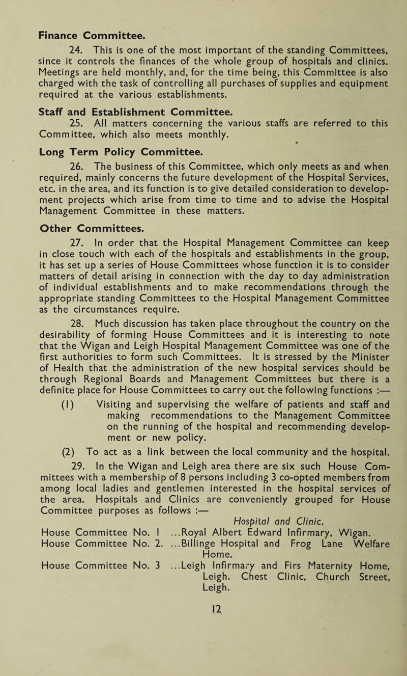 Finance Committee. 24. This is one of the most important of the standing Committees, since it controls the finances of the whole group of hospitals and clinics. Meetings are held monthly, and, for the time being, this Committee is also charged with the task of controlling all purchases of supplies and equipment required at the various establishments. Staff and Establishment Committee. 25. All matters concerning the various staffs are referred to this Committee, which also meets monthly. Long Term Policy Committee. 26. The business of this Committee, which only meets as and when required, mainly concerns the future development of the Hospital Services, etc. in the area, and its function is to give detailed consideration to develop¬ ment projects which arise from time to time and to advise the Hospital Management Committee in these matters. Other Committees. 27. In order that the Hospital Management Committee can keep in close touch with each of the hospitals and establishments in the group, it has set up a series of House Committees whose function it is to consider matters of detail arising in connection with the day to day administration of individual establishments and to make recommendations through the appropriate standing Committees to the Hospital Management Committee as the circumstances require. 28. Much discussion has taken place throughout the country on the desirability of forming House Committees and it is interesting to note that the Wigan and Leigh Hospital Management Committee was one of the first authorities to form such Committees. It is stressed by the Minister of Health that the administration of the new hospital services should be through Regional Boards and Management Committees but there is a definite place for House Committees to carry out the following functions :— (1) Visiting and supervising the welfare of patients and staff and making recommendations to the Management Committee on the running of the hospital and recommending develop¬ ment or new policy. (2) To act as a link between the local community and the hospital. 29. In the Wigan and Leigh area there are six such House Com¬ mittees with a membership of 8 persons including 3 co-opted members from among local ladies and gentlemen interested in the hospital services of the area. Hospitals and Clinics are conveniently grouped for House Committee purposes as follows :— Hospital and Clinic. House Committee No. I ...Royal Albert Edward Infirmary, Wigan. House Committee No. 2. ...Billinge Hospital and Frog Lane Welfare Home. House Committee No. 3 ...Leigh Infirmary and Firs Maternity Home, Leigh. Chest Clinic, Church Street, Leigh.