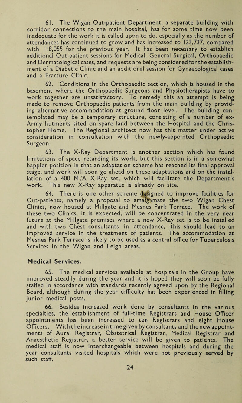 61. The Wigan Out-patient Department, a separate building with corridor connections to the main hospital, has for some time now been inadequate for the work it is called upon to do, especially as the number of attendances has continued to grow and has increased to 123,737, compared with I 18,055 for the previous year. It has been necessary to establish additional Out-patient sessions for Medical, General Surgical, Orthopaedic and Dermatological cases, and requests are being considered for the establish¬ ment of a Diabetic Clinic and an additional session for Gynaecological cases and a Fracture Clinic. 62. Conditions in the Orthopaedic section, which is housed in the basement where the Orthopaedic Surgeons and Physiotherapists have to work together are unsatisfactory. To remedy this an attempt is being made to remove Orthopaedic patients from the main building by provid¬ ing alternative accommodation at ground floor level. The building con¬ templated may be a temporary structure, consisting of a number of ex- Army hutments sited on spare land between the Hospital and the Chris¬ topher Home. The Regional architect now has this matter under active consideration in consultation with the newly-appointed Orthopaedic Surgeon. 63. The X-Ray Department is another section which has found limitations of space retarding its work, but this section is in a somewhat happier position in that an adaptation scheme has reached its final approval stage, and work will soon go ahead on these adaptations and on the instal¬ lation of a 400 M/A X-Ray set, which will facilitate the Department’s work. This new X-Ray apparatus is already on site. 64. There is one other scheme designed to improve facilities for Out-patients, namely a proposal to amalgamate the two Wigan Chest Clinics, now housed at Miilgate and Mesnes Park Terrace. The work of these two Clinics, it is expected, will be concentrated in the very near future at the Miilgate premises where a new X-Ray set is to be installed and with two Chest consultants in attendance, this should lead to an improved service in the treatment of patients. The accommodation at Mesnes Park Terrace is likely to be used as a central office for Tuberculosis Services in the Wigan and Leigh areas. Medical Services. 65. The medical services available at hospitals in the Group have improved steadily during the year and it is hoped they will soon be fully staffed in accordance with standards recently agreed upon by the Regional Board, although during the year difficulty has been experienced in filling junior medical posts. 66. Besides increased work done by consultants in the various specialties, the establishment of full-time Registrars and House Officer appointments has been increased to ten Registrars and eight House Officers. With the increase intimegiven by consultants and the newappoint- ments of Aural Registrar, Obstetrical Registrar, Medical Registrar and Anaesthetic Registrar, a better service will be given to patients. The medical staff is now interchangeable between hospitals and during the year consultants visited hospitals which were not previously served by such staff.