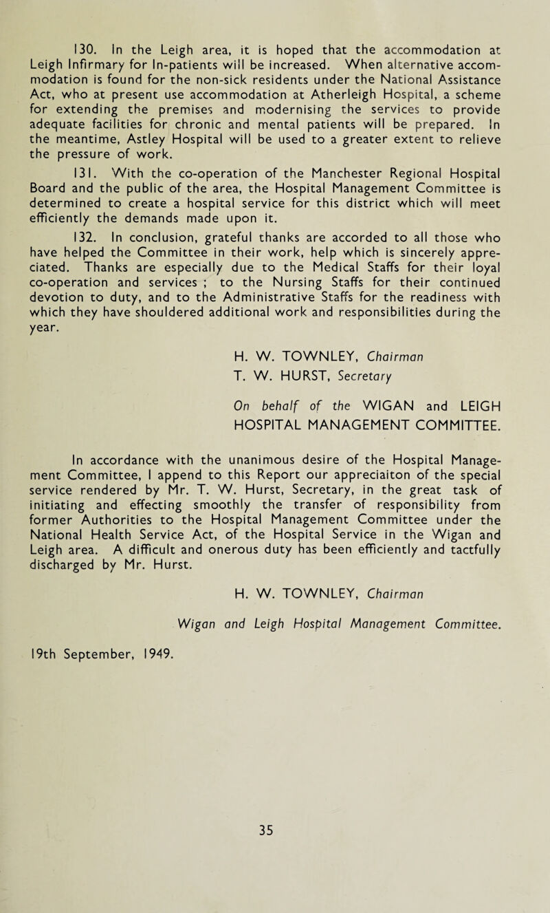 130. In the Leigh area, it is hoped that the accommodation at Leigh Infirmary for In-patients will be increased. When alternative accom¬ modation is found for the non-sick residents under the National Assistance Act, who at present use accommodation at Atherleigh Hospital, a scheme for extending the premises and modernising the services to provide adequate facilities for chronic and mental patients will be prepared. In the meantime, Astley Hospital will be used to a greater extent to relieve the pressure of work. 131. With the co-operation of the Manchester Regional Hospital Board and the public of the area, the Hospital Management Committee is determined to create a hospital service for this district which will meet efficiently the demands made upon it. 132. In conclusion, grateful thanks are accorded to all those who have helped the Committee in their work, help which is sincerely appre¬ ciated. Thanks are especially due to the Medical Staffs for their loyal co-operation and services ; to the Nursing Staffs for their continued devotion to duty, and to the Administrative Staffs for the readiness with which they have shouldered additional work and responsibilities during the year. H. W. TOWNLEY, Chairman T. W. HURST, Secretary On behalf of the WIGAN and LEIGH HOSPITAL MANAGEMENT COMMITTEE. In accordance with the unanimous desire of the Hospital Manage¬ ment Committee, I append to this Report our appreciaiton of the special service rendered by Mr. T. W. Hurst, Secretary, in the great task of initiating and effecting smoothly the transfer of responsibility from former Authorities to the Hospital Management Committee under the National Health Service Act, of the Hospital Service in the Wigan and Leigh area. A difficult and onerous duty has been efficiently and tactfully discharged by Mr. Hurst. H. W. TOWNLEY, Chairman Wigan and Leigh Hospital Management Committee. 19th September, 1949.
