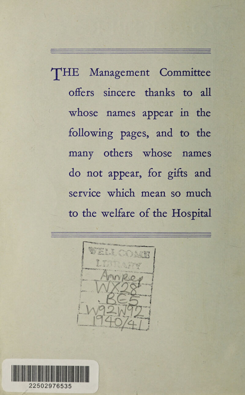 THE Management Committee offers sincere thanks to all whose names appear in the following pages, and to the many others whose names do not appear, for gifts and service which mean so much to the welfare of the Hospital 22502976535