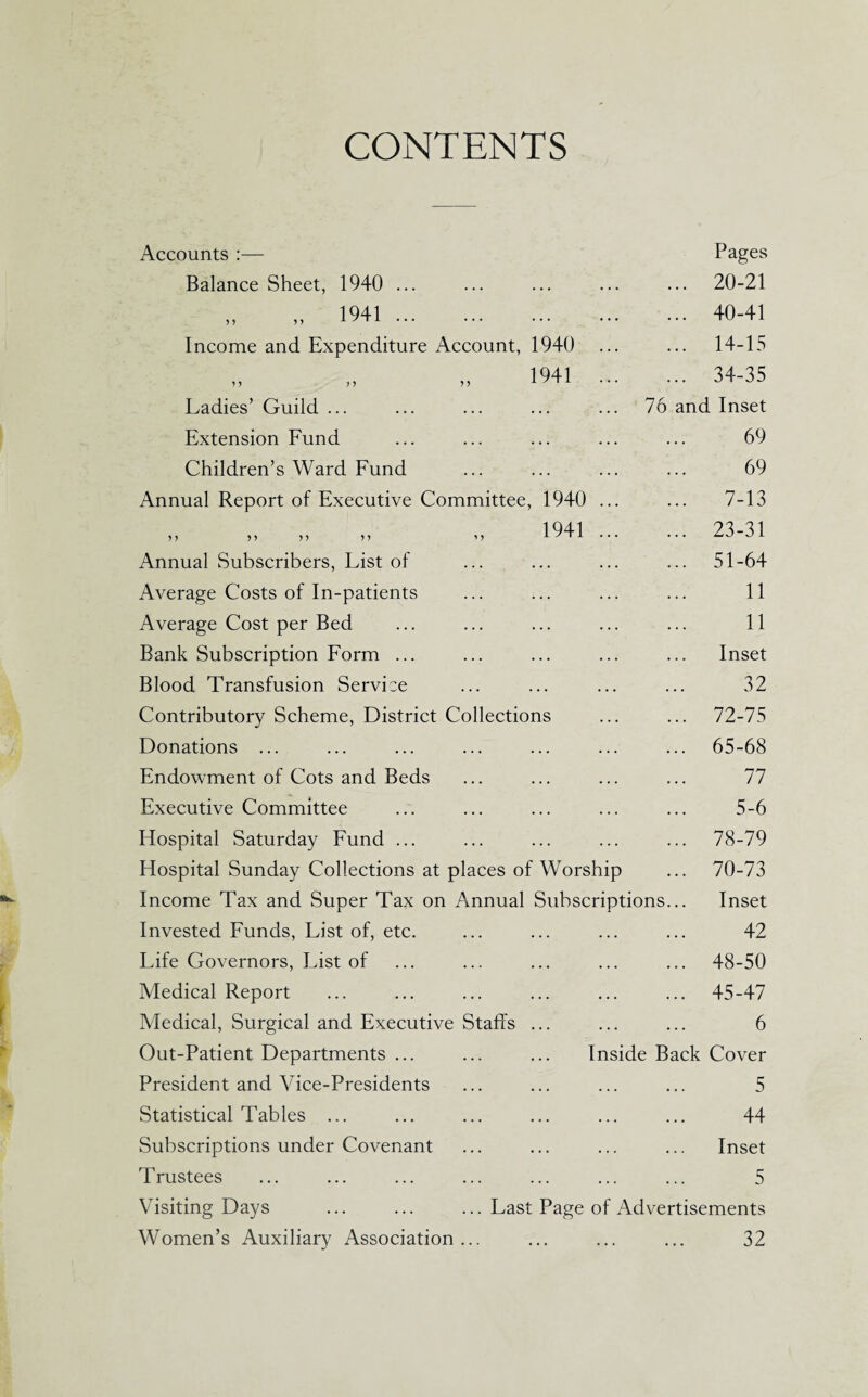 CONTENTS Accounts :— Pages Balance Sheet, 1940 ... ... ... . 20-21 „ 1941 ... ... ... . 40-41 Income and Expenditure Account, 1940 . 14-15 ) ) 1 5 1941 . 34-35 Ladies’ Guild ... ... ... 76 and Inset Extension Fund ... ... . 69 Children’s Ward Fund ... ... . 69 Annual Report of Executive Committee, 1940 . 7-13 >} M 5 > 5 > 1941 . 23-31 Annual Subscribers, List of ... ... . 51-64 Average Costs of In-patients ... . 11 Average Cost per Bed ... . 11 Bank Subscription Form ... ... ... Inset Blood Transfusion Service ... ... . 32 Contributory Scheme, District Collections . 72-75 Donations ... ... ... . 65-68 Endowment of Cots and Beds ... ... . 77 Executive Committee ... ... . 5-6 Hospital Saturday Fund ... ... ... . 78-79 Hospital Sunday Collections at places of Worship ... 70-73 Income Tax and Super Tax on Annual Subscriptions... Inset Invested Funds, List of, etc. ... ... . 42 Life Governors, List of ... ... . 48-50 Medical Report ... ... . 45-47 Medical, Surgical and Executive Staffs ... . 6 Out-Patient Departments ... ... ... Inside Back Cover President and Vice-Presidents ... ... . 5 Statistical Tables ... ... ... . 44 Subscriptions under Covenant ... ... Inset Trustees ... ... . 5 Visiting Days ... Last Page of Advertisements Women’s Auxiliary Association • . • ... . 32