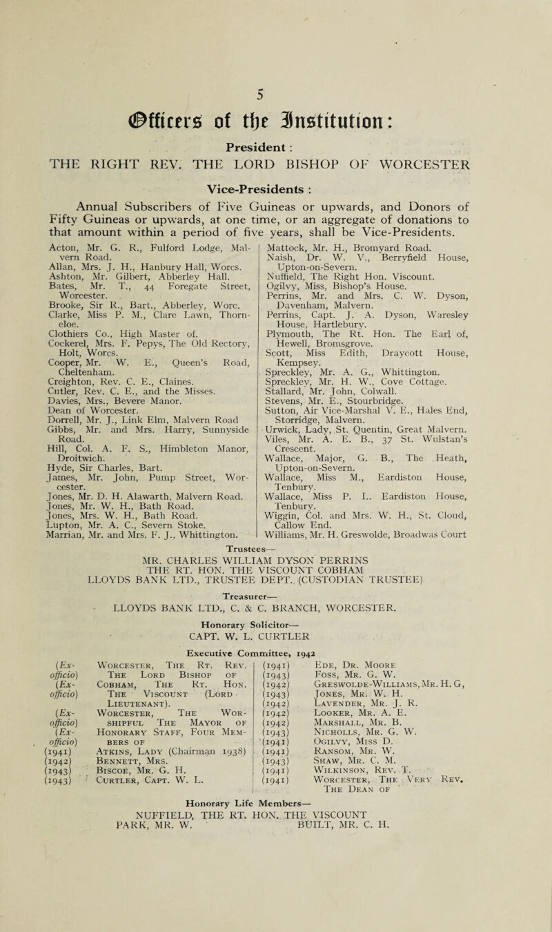 Officers of tfje Snstitution: President : THE RIGHT REV. THE LORD BISHOP OF WORCESTER Vice-Presidents : Annual Subscribers of Five Guineas or upwards, and Donors of Fifty Guineas or upwards, at one time, or an aggregate of donations to that amount within a period of five years, shall be Vice-Presidents. Acton, Mr. G. R., Fulford Lodge, Mal¬ vern Road. Allan, Mrs. J. H., Hanburv Hall, Worcs. Ashton, Mr. Gilbert, Abberley Hall. Bates, Mr. T., 44 Foregate Street, Worcester. Brooke, Sir R., Bart., Abberley, Wore. Clarke, Miss P. M., Clare Lawn, Thorn - eloe. Clothiers Co., High Master of. Cockerel, Mrs. F. Pepys, The Old Rectory, Holt, Worcs. Cooper, Mr. W. E., Queen’s Road, Cheltenham. Creighton, Rev. C. E., Claines. Cutler, Rev. C. E., and the Misses. Davies, Mrs., Bevere Manor. Dean of Worcester. Dorrell, Mr. J., Link Elm, Malvern Road Gibbs, Mr. and Mrs. Harry, Sunnyside Road. Hill, Col. A. F. S., Himbleton Manor, Droitwich. Hyde, Sir Charles, Bart. James, Mr. John, Pump Street, Wor¬ cester. Jones, Mr. D. H. Alawarth, Malvern Road. Jones, Mr. W. H., Bath Road. Jones, Mrs. W. H., Bath Road. Lupton, Mr. A. C., Severn Stoke. Marrian, Mr. and Mrs. F. J., Whittington. Mattock, Mr. H., Bromyard Road. Naish, Dr. W. V., Berryfield House, Upton-on-Severn. Nuffield, The Right Hon. Viscount. Ogilvy, Miss, Bishop’s House. Perrins, Mr. and Mrs. C. W. Dyson, Davenham, Malvern. Perrins, Capt. J. A. Dyson, Waresley House, Hartlebury. Plymouth, The Rt. Hon. The Earl, of, Hewell, Bromsgrove. Scott, Miss Edith, Draycott House, Kempsey. Spreckley, Mr. A. G., Whittington. Spreckley, Mr. H. W., Cove Cottage. Stallard, Mr. John, Colwall. Stevens, Mr. E., Stourbridge. Sutton, Air Vice-Marshal V. E., Hales End, Storridge, Malvern. Urwick, Lady, St. Quentin, Great Malvern. Viles, Mr. A. E. B., 37 St. Wulstan’s Crescent. Wallace, Major, G. B., The Heath, Upton-on-Severn. Wallace, Miss M., Eardiston House, Tenbury. Wallace, Miss P. I.. Eardiston House, Tenbury. Wiggin, Col. and Mrs. W. H., St. Cloud, Callow End. Williams, Mr. H. Greswolde, Broadwas Court Trustees— MR. CHARLES WILLIAM DYSON PERRINS THE RT. HON. THE VISCOUNT COBHAM LLOYDS BANK LTD., TRUSTEE DEPT. (CUSTODIAN TRUSTEE) Treasurer— LLOYDS BANK LTD., C. & C. BRANCH, WORCESTER. Honorary Solicitor— CAPT. W. L. CURTLER Executive Committee, 1942 (Ex- Worcester, The Rt. Rev. (1941) Ede, Dr. Moore officio) The Lord Bishop of (i943) Foss, Mr. G. W. (Ex- Cobham, The Rt. Hon. (1942) Greswolde-Williams.Mr. H. G, officio) The Viscount (Lord Lieutenant). (i943) (1942) Jones, Mr. W. H. Lavender, Mr. J. R. (Ex- Worcester, The Wor- (1942) Looker, Mr. A. E. officio) shipful The Mayor of (1942) Marshall, Mr. B. (Ex- Honorary Staff, Four Mem- (i943) Nicholls, Mr. G. W. officio) bers OF (1941) Ogilvy, Miss D. (i94i) Atkins, Lady (Chairman 1938) (1941) Ransom, Mr. W. (1942) Bennett, Mrs. (i943) Shaw, Mr. C. M. (i943) Biscofi, Mr. G. H. (1941) Wilkinson, Rev. T. (i943) Curtler, Capt. W. L. (1941) Worcester, The Very Rev. The Dean of Honorary Life Members— NUFFIELD, THE RT. HON. THE VISCOUNT PARK, MR. W. BUILT, MR. C. H.