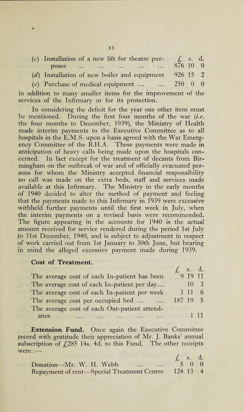 *, (c) Installation of a new lift for theatre pur- £ s. d. poses ... ... ... ... ... 876 10 0 (d) Installation of new boiler and equipment 926 15 2 (e) Purchase of medical equipment ... ... 250 0 0 In addition to many smaller items for the improvement of the services of the Infirmary or for its protection. In considering the deficit for the year one other item must be mentioned. During the first four months of the war (i.e. the four months to December, 1939), the Ministry of Health made interim payments to the Executive Committee as to all hospitals in the E.M.S. upon a basis agreed with the War Emerg¬ ency Committee of the B.H.A. These payments were made in anticipation of heavy calls being made upon the hospitals con¬ cerned. In fact except for the treatment of decants from Bir¬ mingham on the outbreak of war and of officially evacuated per¬ sons for whom the Ministry accepted financial responsibility no call was made on the extra beds, staff and services made available at this Infirmary. The Ministry in the early months of 1940 decided to alter the method of payment and feeling that the payments made to this Infirmary in 1939 were excessive withheld further payments until the first week in July, when the interim payments on a revised basis were recommended. The figure appearing in the accounts for 1940 is the actual amount received for service rendered during the period 1st July to 31st December, 1940, and is subject to adjustment in respect of work carried out from 1st January to 30th June, but bearing in mind the alleged excessive payment made during 1939. Cost of Treatment. L s. d. The average cost of each In-patient has been 9 19 11 The average cost of each In-patient per day... 10 3 The average cost of each In-patient per week 3 11 6 The average cost per occupied bed ... ... 187 19 5 The average cost of each Out-patient attend¬ ance ... ... ... ... ... Ill Extension Fund. Once again the Executive Committee record with gratitude their appreciation of Mr. J. Banks’ annual subscription of £285 14s. 4d. to this Fund. The other receipts were :— i S. d. Donation—Mr. W. H. Webb . 5 0 0 Repayment of rent—Special Treatment Centre 124 13 4