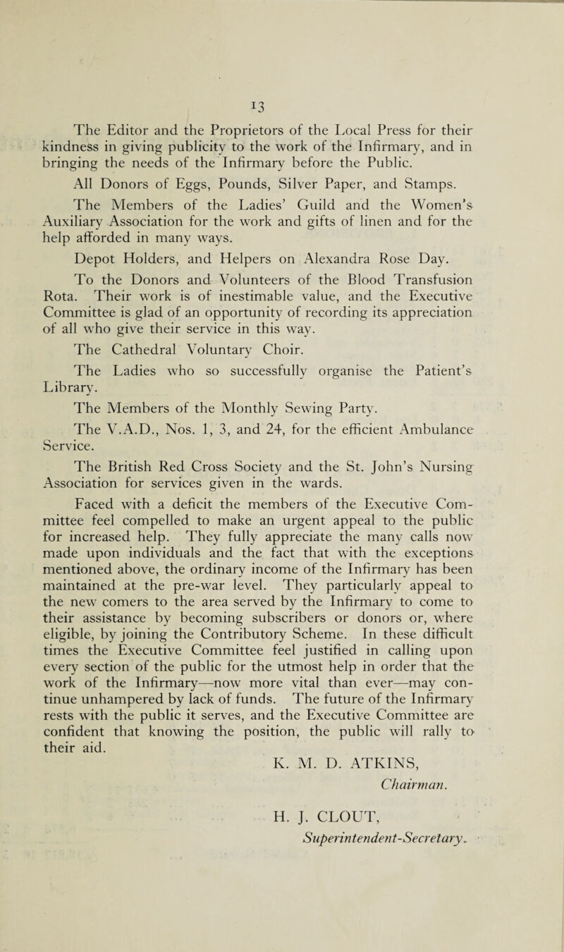 !3 The Editor and the Proprietors of the Local Press for their kindness in giving publicity to the work of the Infirmary, and in bringing the needs of the Infirmary before the Public. All Donors of Eggs, Pounds, Silver Paper, and Stamps. The Members of the Ladies’ Guild and the Women’s Auxiliary Association for the work and gifts of linen and for the help afforded in many ways. Depot Holders, and Helpers on Alexandra Rose Day. To the Donors and Volunteers of the Blood Transfusion Rota. Their work is of inestimable value, and the Executive Committee is glad of an opportunity of recording its appreciation of all who give their service in this way. The Cathedral Voluntary Choir. The Ladies who so successfully organise the Patient’s Library. The Members of the Monthly Sewing Party. The V.A.D., Nos. 1,3, and 24, for the efficient Ambulance Service. The British Red Cross Society and the St. John’s Nursing Association for services given in the wards. Faced with a deficit the members of the Executive Com¬ mittee feel compelled to make an urgent appeal to the public for increased help. They fully appreciate the many calls now made upon individuals and the fact that with the exceptions mentioned above, the ordinary income of the Infirmary has been maintained at the pre-war level. They particularly appeal to the new comers to the area served by the Infirmary to come to their assistance by becoming subscribers or donors or, where eligible, by joining the Contributory Scheme. In these difficult times the Executive Committee feel justified in calling upon every section of the public for the utmost help in order that the work of the Infirmary—now more vital than ever—may con¬ tinue unhampered by lack of funds. The future of the Infirmary rests with the public it serves, and the Executive Committee are confident that knowing the position, the public will rally to their aid. K. M. D. ATKINS, Chairman. H. J. CLOUT, Superintendent-Secretary „