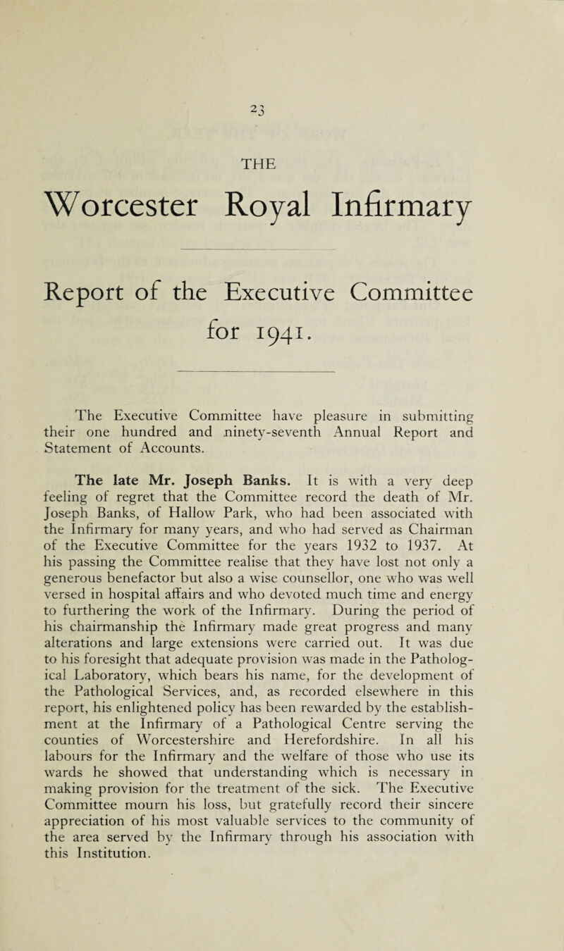 Worcester Royal Infirmary Report of the Executive Committee The Executive Committee have pleasure in submitting their one hundred and ninety-seventh Annual Report and Statement of Accounts. The late Mr. Joseph Banks. It is with a very deep feeling of regret that the Committee record the death of Air. loseph Banks, of Hallow Park, who had been associated with the Infirmary for many years, and who had served as Chairman of the Executive Committee for the years 1932 to 1937. At his passing the Committee realise that they have lost not only a generous benefactor but also a wise counsellor, one who was well versed in hospital affairs and who devoted much time and energy to furthering the work of the Infirmary. During the period of his chairmanship the Infirmary made great progress and many alterations and large extensions were carried out. It was due to his foresight that adequate provision was made in the Patholog¬ ical Laboratory, which bears his name, for the development of the Pathological Services, and, as recorded elsewhere in this report, his enlightened policy has been rewarded by the establish¬ ment at the Infirmary of a Pathological Centre serving the counties of Worcestershire and Herefordshire. In all his labours for the Infirmary and the welfare of those who use its wards he showed that understanding which is necessary in making provision for the treatment of the sick. The Executive Committee mourn his loss, but gratefully record their sincere appreciation of his most valuable services to the community of the area served by the Infirmary through his association with this Institution.