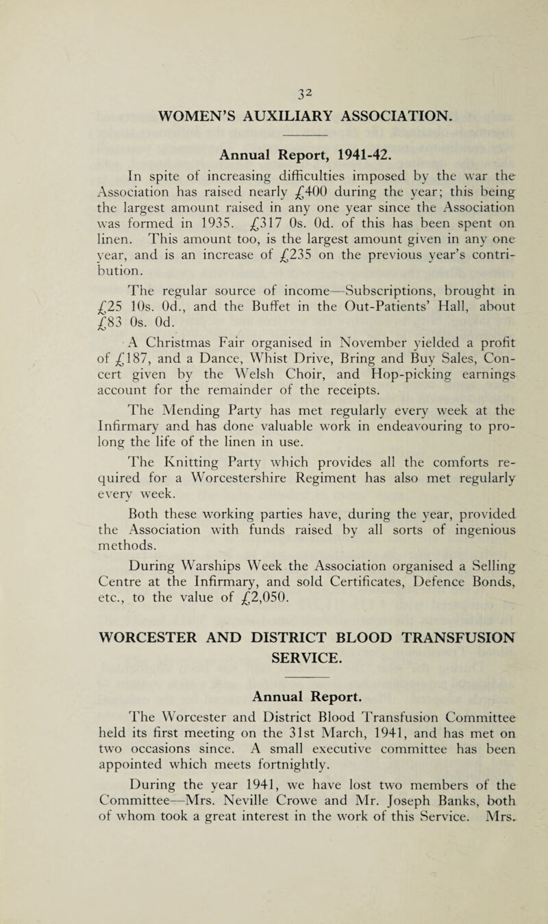 WOMEN’S AUXILIARY ASSOCIATION. Annual Report, 1941-42. In spite of increasing difficulties imposed by the war the Association has raised nearly £400 during the year; this being the largest amount raised in any one year since the Association was formed in 1935. £317 Os. Od. of this has been spent on linen. This amount too, is the largest amount given in any one year, and is an increase of £235 on the previous year’s contri¬ bution. The regular source of income—Subscriptions, brought in £25 10s. Od., and the Buffet in the Out-Patients’ Hall, about £83 Os. Od. A Christmas Fair organised in November yielded a profit of £187, and a Dance, Whist Drive, Bring and Buy Sales, Con¬ cert given by the Welsh Choir, and Hop-picking earnings account for the remainder of the receipts. The Mending Party has met regularly every week at the Infirmary and has done valuable work in endeavouring to pro¬ long the life of the linen in use. The Knitting Party which provides all the comforts re¬ quired for a Worcestershire Regiment has also met regularly every week. Both these working parties have, during the year, provided the Association with funds raised by all sorts of ingenious methods. During Warships Week the Association organised a Selling Centre at the Infirmary, and sold Certificates, Defence Bonds, etc., to the value of £2,050. WORCESTER AND DISTRICT BLOOD TRANSFUSION SERVICE. Annual Report. The Worcester and District Blood Transfusion Committee held its first meeting on the 31st March, 1941, and has met on two occasions since. A small executive committee has been appointed which meets fortnightly. During the year 1941, we have lost two members of the Committee—Mrs. Neville Crowe and Mr. Joseph Banks, both of whom took a great interest in the work of this Service. Mrs..