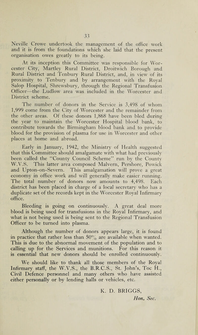 Neville Crowe undertook the management of the office work and it is from the foundations which she laid that the present organisation owes greatly to its being. At its inception this Committee was responsible for Wor¬ cester City, Martley Rural District, Droitwich Borough and Rural District and Tenbury Rural District, and, in view of its proximity to Tenbury and by arrangement with the Royal Salop Hospital, Shrewsbury, through the Regional Transfusion Officer—the Ludlow area was included in the Worcester and District scheme. The number of donors in the Service is 3,498 of whom 1,999 come from the City of Worcester and the remainder from the other areas. Of these donors 1,868 have been bled during the year to maintain the Worcester Hospital blood bank, to contribute towards the Birmingham blood bank and to provide blood for the provision of plasma for use in Worcester and other places at home and abroad. Early in January, 1942, the Ministry of Health suggested that this Committee should amalgamate with what had previously been called the “County Council Scheme” run by the County W.V.S. This latter area composed Malvern, Pershore, Powick and Upton-on-Severn. This amalgamation will prove a great economy in office work and will generally make easier running. The total number of donors now amounts to 4,498. Each district has been placed in charge of a local secretary who has a duplicate set of the records kept in the Worcester Royal Infirmary office. Bleeding is going on continuously. A great deal more blood is being used for transfusions in the Royal Infirmary, and what is not being used is being sent to the Regional Transfusion Officer to be turned into plasma. Although the number of donors appears large, it is found in practice that rather less than 50% are available when wanted. This is due to the abnormal movement of the population and to calling up for the Services and munitions. For this reason it is essential that new donors should be enrolled continuously. We should like to thank all those members of the Royal Infirmary staff, the W.V.S., the B.R.C.S., St. John’s, Toe H., Civil Defence personnel and many others who have assisted either personally or by lending halls or vehicles, etc. K. D. BRIGGS, Hon„ Sec.