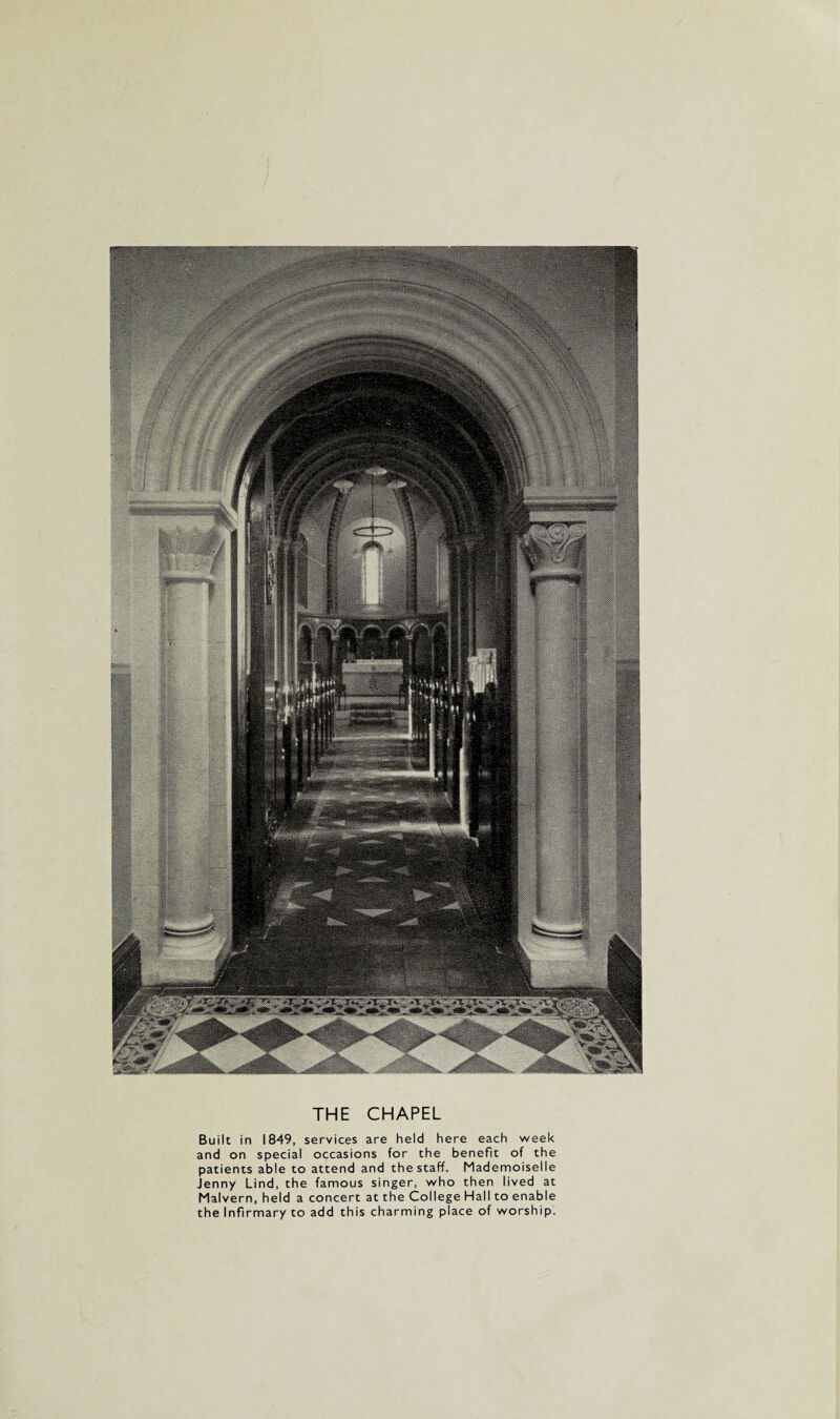 THE CHAPEL Built in 1849, services are held here each week and on special occasions for the benefit of the patients able to attend and the staff. Mademoiselle Jenny Lind, the famous singer, who then lived at Malvern, held a concert at the College Hall to enable the Infirmary to add this charming place of worship.