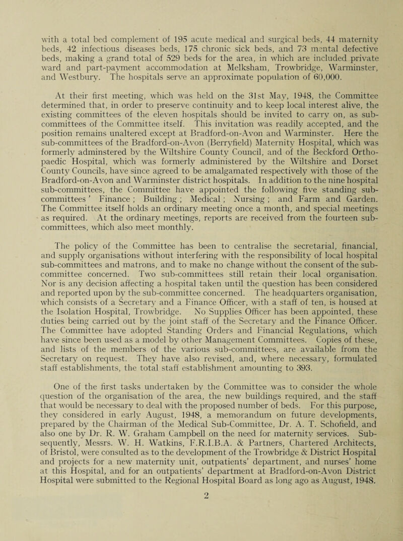 beds, 42 infectious diseases beds, 175 chronic sick beds, and 73 mental defective beds, making a grand total of 529 beds for the area, in which are included private ward and part-payment accommodation at Melksham, Trowbridge, Warminster, and Westbury. The hospitals serve an approximate population of 60,000. At their first meeting, which was held on the 31st May, 1948, the Committee determined that, in order to preserve continuity and to keep local interest alive, the existing committees of the eleven hospitals should be invited to carry on, as sub¬ committees of the Committee itself. This invitation was readily accepted, and the position remains unaltered except at Bradford-on-Avon and Warminster. Here the sub-committees of the Bradford-on-Avon (Berryfield) Maternity Hospital, which was formerly adminstered by the Wiltshire County Council, and of the Beckford Ortho¬ paedic Hospital, which was formerly administered by the Wiltshire and Dorset County Councils, have since agreed to be amalgamated respectively with those of the Bradford-on-Avon and Warminster district hospitals. In addition to the nine hospital sub-committees, the Committee have appointed the following five standing sub¬ committees ’ Finance ; Building; Medical; Nursing; and Farm and Garden. The Committee itself holds an ordinary meeting once a month, and special meetings as required. At the ordinary meetings, reports are received from the fourteen sub¬ committees, which also meet monthly. The policy of the Committee has been to centralise the secretarial, financial, and supply organisations without interfering with the responsibility of local hospital sub-committees and matrons, and to make no change without the consent of the sub¬ committee concerned. Two sub-committees still retain their local organisation. Nor is any decision affecting a hospital taken until the question has been considered and reported upon by the sub-committee concerned. The headquarters organisation, which consists of a Secretary and a Finance Officer, with a staff of ten, is housed at the Isolation Hospital, Trowbridge. No Supplies Officer has been appointed, these duties being carried out by the joint staff of the Secretary and the Finance Officer. The Committee have adopted Standing Orders and Financial Regulations, which have since been used as a model by other Management Committees. Copies of these, and lists of the members of the various sub-committees, are available from the Secretary on request. They have also revised, and, where necessary, formulated staff establishments, the total staff establishment amounting to 393. One of the first tasks undertaken by the Committee was to consider the whole question of the organisation of the area, the new buildings required, and the staff that would be necessary to deal with the proposed number of beds. For this purpose, they considered in early August, 1948, a memorandum on future developments, prepared by the Chairman of the Medical Sub-Committee, Dr. A. T. Schofield, and also one by Dr. R. W. Graham Campbell on the need for maternity services. Sub¬ sequently, Messrs. W. H. Watkins, F.R.I.B.A. & Partners, Chartered Architects, of Bristol, were consulted as to the development of the Trowbridge & District Hospital and projects for a new maternity unit, outpatients’ department, and nurses’ home at this Hospital, and for an outpatients’ department at Bradford-on-Avon District Hospital were submitted to the Regional Hospital Board as long ago as August, 1948.