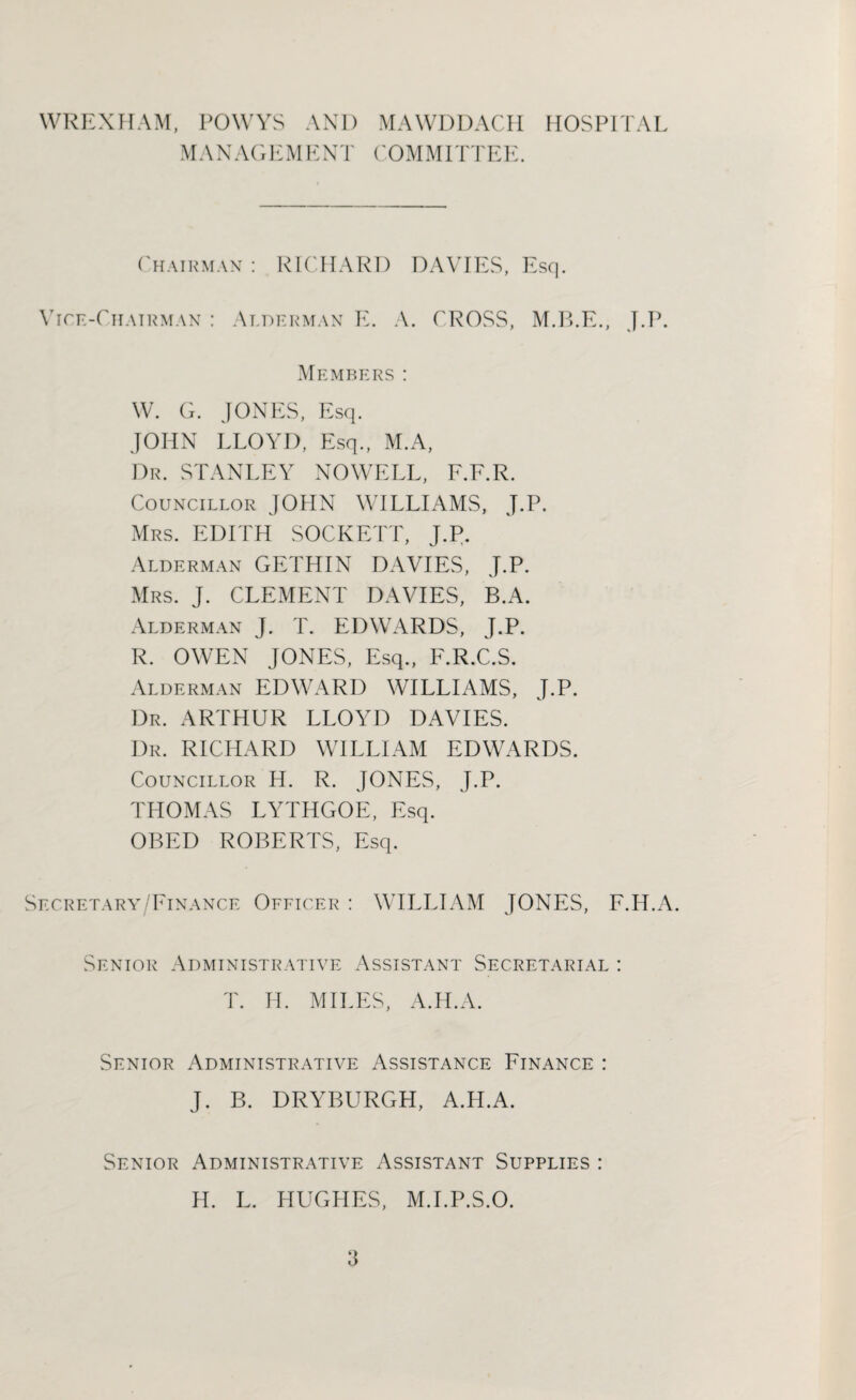 WREXHAM, POWYS AND MAWDDACH HOSPITAL MANAGEMENT COMMITTEE. Chairman : RICHARD DAVIES, Vice-Chairman : Alderman E. A. CROSS, Esq. M.B.E., Members: W. G. JONES, Esq. JOHN LLOYD, Esq., M.A, Dr. STANLEY NOWELL, F.F.R. Councillor JOHN WILLIAMS, J.P. Mrs. EDITH SOCKETT, J.P. Alderman GETHIN DAVIES, J.P. Mrs. J. CLEMENT DAVIES, B.A. Alderman J. T. EDWARDS, J.P. R. OWEN JONES, Esq., F.R.C.S. Alderman EDWARD WILLIAMS, J.P. Dr. ARTHUR LLOYD DAVIES. Dr. RICHARD WILLIAM EDWARDS. Councillor H. R. JONES, J.P. THOMAS LYTHGOE, Esq. OBED ROBERTS, Esq. Secretary/Finance Officer : WILLIAM JONES, F.IT.A. Senior Administrative Assistant Secretarial : T. H. MILES, A.H.A. Senior Administrative Assistance Finance : J. B. DRYBURGH, A.H.A. Senior Administrative Assistant Supplies : H. L. HUGHES, M.I.P.S.O.