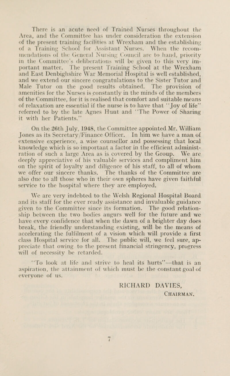 There is an acute need of Trained Nurses throughout the Area, and the Committee has under consideration the extension of the present training facilities at Wrexham and the establishing of a draining School for Assistant Nurses. When the recom¬ mendations of the General Nursing Council are to hand, priority in the Committee’s deliberations will be given to this very im¬ portant matter. The present 'braining School at the Wrexham and East Denbighshire War Memorial Hospital is well established, and we extend our sincere congratulations to the Sister Tutor and Male Tutor on the good results obtained. The provision of amenities for the Nurses is constantly in the minds of the members of the Committee, for it is realised that comfort and suitable means of relaxation are essential if the nurse is to have that “Joy of life” referred to by the late Agnes Hunt and “The Power of Sharing it with her Patients.” On the 26th July, 1948, the Committee appointed Mr. William Jones as its Secretary/Finance Officer. In him we have a man of extensive experience, a wise counsellor and possessing that local knowledge which is so important a factor in the efficient administ¬ ration of such a large Area as is covered by the Group. We are deeply appreciative of his valuable services and compliment him on the spirit of loyalty and diligence of his staff, to all of whom we offer our sincere thanks. The thanks of the Committee are also due to all those who in their own spheres have given faithful service to the hospital where they are employed. We are very indebted to the Welsh Regional Hospital Board and its staff for the ever ready assistance and invaluable guidance given to the Committee since its formation. The good relation¬ ship between the two bodies augurs well for the future and we have every confidence that when the dawn of a brighter day does break, the friendly understanding existing, will be the means of accelerating the fulfilment of a vision which will provide a first class Hospital service for all. The public will, we feel sure, ap¬ preciate that owing to the present financial stringency, progress will of necessity be retarded. “To look at life and strive to heal its hurts”—that is an aspiration, the attainment of which must be the constant goal of everyone of us. RICHARD DAVIES,