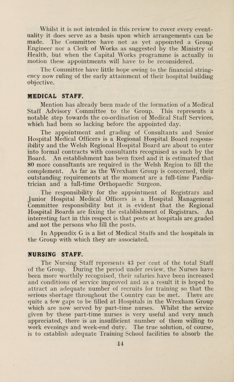 Whilst it is not intended in this review to cover every event¬ uality it does serve as a basis upon which arrangements can be made. The Committee have not as yet appointed a Group Engineer nor a Clerk of Works as suggested by the Ministry of Health, but when the Capital Works programme is actually in motion these appointments will have to be reconsidered. The Committee have little hope owing to the financial string¬ ency now ruling of the early attainment of their hospital building objective. MEDICAL STAFF. Mention has already been made of the formation of a Medical Staff Advisory Committee to the Group. This represents a notable step towards the co-ordination of Medical Staff Services, which had been so lacking before the appointed day. The appointment and grading of Consultants and Senior Hospital Medical Officers is a Regional Hospital Board respons¬ ibility and the Welsh Regional Hospital Board are about to enter into formal contracts with consultants recognised as such by the Board. An establishment has been fixed and it is estimated that 80 more consultants are required in the Welsh Region to fill the complement. As far as the Wrexham Group is concerned, their outstanding requirements at the moment are a full-time Paedia¬ trician and a full-time Orthopaedic Surgeon. The responsibility for the appointment of Registrars and junior Hospital Medical Officers is a Hospital Management Committee responsibility but it is evident that the Regional Hospital Boards are fixing the establishment of Registrars. An interesting fact in this respect is that posts at hospitals are graded and not the persons who fill the posts. In Appendix G is a list of Medical Staffs and the hospitals in the Group with which they are associated. NURSING STAFF. The Nursing Staff represents 43 per cent of the total Staff of the Group. During the period under review, the Nurses have been more worthily recognised, their salaries have been increased and conditions of service improved and as a result it is hoped to attract an adequate number of recruits for training so that the serious shortage throughout the Country can be met. There are quite a few gaps to be filled at Hospitals in the Wrexham Group which are now served by part-time nurses. Whilst the service given by these part-time nurses is very useful and very much appreciated, there is an insufficient number of them willing to work evenings and week-end duty. The true solution, of course, is to establish adequate Training School facilities to absorb the