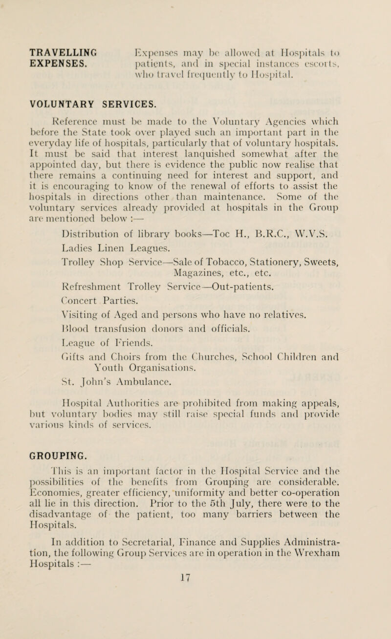 TRAVELLING EXPENSES. Expenses may be allowed at Hospitals to patients, and in special instances escorts, who travel frequently to Hospital. VOLUNTARY SERVICES. Reference must be made to the Voluntary Agencies which before the State took over played such an important part in the everyday life of hospitals, particularly that of voluntary hospitals. It must be said that interest lanquished somewhat after the appointed day, but there is evidence the public now realise that there remains a continuing need for interest and support, and it is encouraging to know of the renewal of efforts to assist the hospitals in directions other than maintenance. Some of the voluntary services already provided at hospitals in the Group are mentioned below :— Distribution of library books—Toe H., B.R.C., W.V.S. Ladies Linen Leagues. Trolley Shop Service—Sale of Tobacco, Stationery, Sweets, Magazines, etc., etc. Refreshment Trolley Service—Out-patients. Concert Parties. Visiting of Aged and persons who have no relatives. Blood transfusion donors and officials. League of Friends. Gifts and Choirs from the Churches, School Children and Youth Organisations. St. John’s Ambulance. Hospital Authorities are prohibited from making appeals, but voluntary bodies may still raise special funds and provide various kinds of services. GROUPING. This is an important factor in the Hospital Service and the possibilities of the benefits from Grouping are considerable. Economies, greater efficiency, uniformity and better co-operation all lie in this direction. Prior to the 5th July, there were to the disadvantage of the patient, too many barriers between the Hospitals. In addition to Secretarial, Finance and Supplies Administra¬ tion, the following Group Services are in operation in the Wrexham Hospitals :—