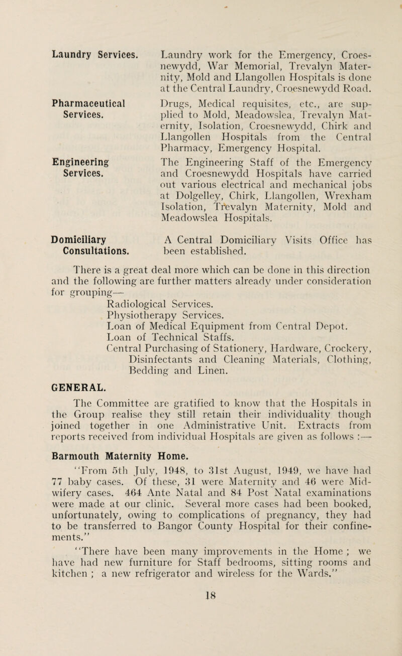 Laundry Services. Pharmaceutical Services. Engineering Services. Laundry work for the Emergency, Croes- newydd, War Memorial, Trevalyn Mater¬ nity, Mold and Llangollen Hospitals is done at the Central Laundry, Croesnewydd Road. Drugs, Medical requisites, etc., are sup¬ plied to Mold, Meadowslea, Trevalyn Mat¬ ernity, Isolation, Croesnewydd, Chirk and Llangollen Hospitals from the Central Pharmacy, Emergency Hospital. The Engineering Staff of the Emergency and Croesnewydd Hospitals have carried out various electrical and mechanical jobs at Dolgelley, Chirk, Llangollen, Wrexham Isolation, Trevalyn Maternity, Mold and Meadowslea Hospitals. Domiciliary Consultations. A Central Domiciliary Visits Office has been established. There is a great deal more which can be done in this direction and the following are further matters already under consideration for grouping— Radiological Services. Physiotherapy Services. Loan of Medical Equipment from Central Depot. Loan of Technical Staffs. Central Purchasing of Stationery, Hardware, Crockery, Disinfectants and Cleaning Materials, Clothing, Bedding and Linen. GENERAL. The Committee are gratified to know that the Hospitals in the Group realise they still retain their individuality though joined together in one Administrative Unit. Extracts from reports received from individual Hospitals are given as follows : — Barmouth Maternity Home. “From 5th July, 1948, to 31st August, 1949, we have had 77 baby cases. Of these, 31 were Maternity and 46 were Mid¬ wifery cases. 464 Ante Natal and 84 Post Natal examinations were made at our clinic. Several more cases had been booked, unfortunately, owing to complications of pregnancy, they had to be transferred to Bangor County Hospital for their confine¬ ments.” “There have been many improvements in the Home ; we have had new furniture for Staff bedrooms, sitting rooms and kitchen ; a new refrigerator and wireless for the Wards.”