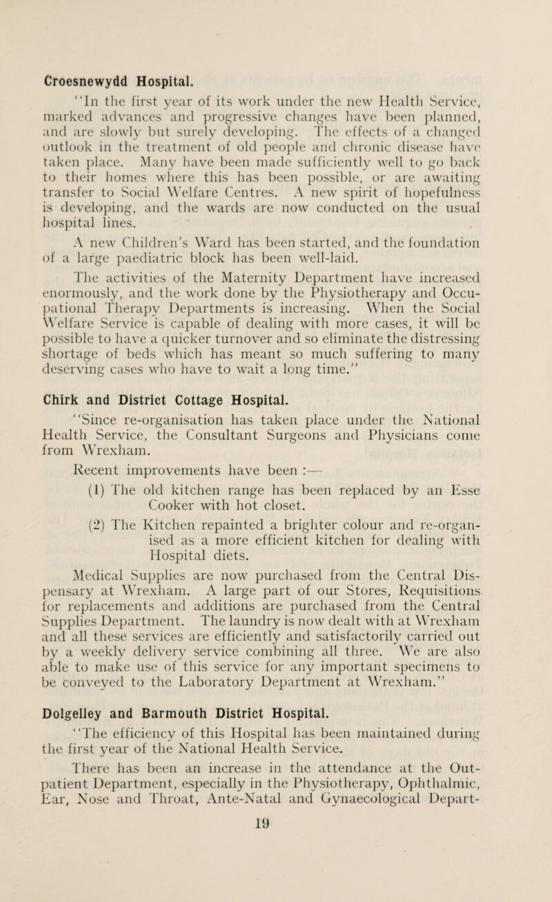 Croesnewydd Hospital. In the first year of its work under the new Health Service, marked advances and progressive changes have been planned, and are slowly but surely developing. The effects of a changed outlook in the treatment of old people and chronic disease have taken place. Many have been made sufficiently well to go back to their homes where this has been possible, or are awaiting transfer to Social Welfare Centres. A new spirit of hopefulness is developing, and the wards are now conducted on the usual hospital lines. A new Children’s Ward has been started, and the foundation of a large paediatric block has been well-laid. The activities of the Maternity Department have increased enormously, and the work done by the Physiotherapy and Occu¬ pational Therapy Departments is increasing. When the Social Welfare Service is capable of dealing with more cases, it will be possible to have a quicker turnover and so eliminate the distressing shortage of beds which has meant so much suffering to many deserving cases who have to wait a long time. Chirk and District Cottage Hospital. Since re-organisation has taken place under the National Health Service, the Consultant Surgeons and Physicians come from Wrexham. Recent improvements have been :— (1) The old kitchen range has been replaced by an Esse Cooker with hot closet. (2) The Kitchen repainted a brighter colour and re-organ¬ ised as a more efficient kitchen for dealing with Hospital diets. Medical Supplies are now purchased from the Central Dis¬ pensary at Wrexham. A large part of our Stores, Requisitions for replacements and additions are purchased from the Central Supplies Department. The laundry is now dealt with at Wrexham and all these services are efficiently and satisfactorily carried out by a weekly delivery service combining all three. We are also able to make use of this service for any important specimens to be conveyed to the Laboratory Department at Wrexham. Dolgelley and Barmouth District Hospital. The efficiency of this Hospital has been maintained during the first year of the National Health Service. There has been an increase in the attendance at the Out¬ patient Department, especially in the Physiotherapy, Ophthalmic, Ear, Nose and Throat, Ante-Natal and Gynaecological Depart-