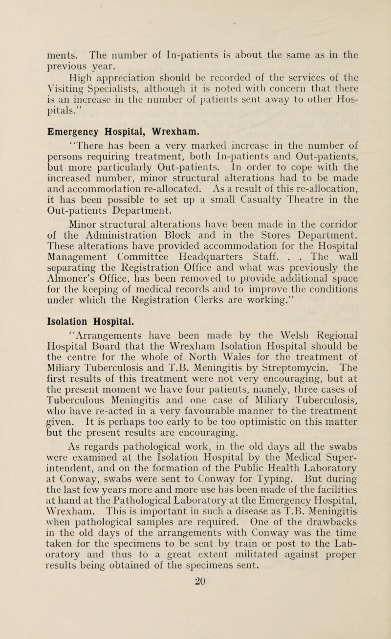 ments. The number of In-patients is about the same as in the previous year. High appreciation should be recorded of the services of the Visiting Specialists, although it is noted with concern that there is an increase in the number of patients sent away to other Hos¬ pitals.” Emergency Hospital, Wrexham. “There has been a very marked increase in the number of persons requiring treatment, both In-patients and Out-patients, but more particularly Out-patients. In order to cope with the increased number, minor structural alterations had to be made and accommodation re-allocated. As a result of this re-allocation, it has been possible to set up a small Casualty Theatre in the Out-patients Department. Minor structural alterations have been made in the corridor of the Administration Block and in the Stores Department. These alterations have provided accommodation for the Hospital Management Committee Headquarters Staff. . . The wall separating the Registration Office and what was previously the Almoner’s Office, has been removed to provide additional space for the keeping of medical records and to improve the conditions under which the Registration Clerks are working.” Isolation Hospital. “Arrangements have been made by the Welsh Regional Hospital Board that the Wrexham Isolation Hospital should be the centre for the whole of North Wales for the treatment of Miliary Tuberculosis and T.B. Meningitis by Streptomycin. The first results of this treatment were not very encouraging, but at the present moment we have four patients, namely, three cases of Tuberculous Meningitis and one case of Miliary Tuberculosis, who have re-acted in a very favourable manner to the treatment given. It is perhaps too early to be too optimistic on this matter but the present results are encouraging. As regards pathological work, in the old days all the swabs were examined at the Isolation Hospital by the Medical Super¬ intendent, and on the formation of the Public Health Laboratory at Conway, swabs were sent to Conway for Typing. But during the last few years more and more use has been made of the facilities at hand at the Pathological Laboratory at the Emergency Hospital, Wrexham. This is important in such a disease as T.B. Meningitis when pathological samples are required. One of the drawbacks in the old days of the arrangements with Conway was the time taken for the specimens to be sent by train or post to the Lab¬ oratory and thus to a great extent militated against proper results being obtained of the specimens sent.