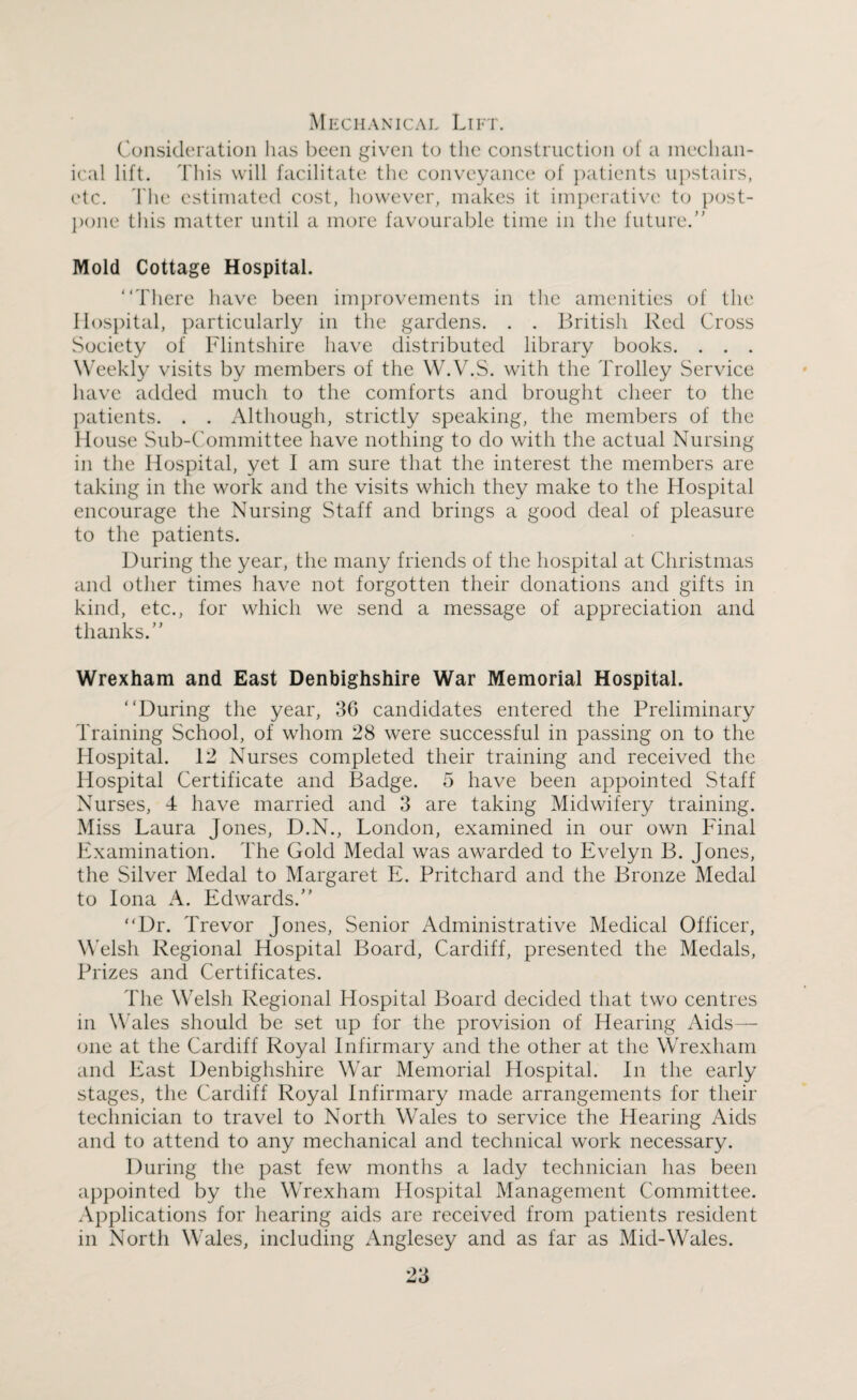 Mechanical Lift. Consideration has been given to the construction of a mechan¬ ical lift. This will facilitate the conveyance of patients upstairs, etc. The estimated cost, however, makes it imperative to post¬ pone this matter until a more favourable time in the future. Mold Cottage Hospital. “There have been improvements in the amenities of the Hospital, particularly in the gardens. . . British Red Cross Society of Flintshire have distributed library books. . . . Weekly visits by members of the W.V.S. with the Trolley Service have added much to the comforts and brought cheer to the patients. . . Although, strictly speaking, the members of the House Sub-Committee have nothing to do with the actual Nursing in the Hospital, yet I am sure that the interest the members are taking in the work and the visits which they make to the Hospital encourage the Nursing Staff and brings a good deal of pleasure to the patients. During the year, the many friends of the hospital at Christmas and other times have not forgotten their donations and gifts in kind, etc., for which we send a message of appreciation and thanks. Wrexham and East Denbighshire War Memorial Hospital. “During the year, 3G candidates entered the Preliminary Training School, of whom 28 were successful in passing on to the Hospital. 12 Nurses completed their training and received the Hospital Certificate and Badge. 5 have been appointed Staff Nurses, 4 have married and 3 are taking Midwifery training. Miss Laura Jones, D.N., London, examined in our own Final Examination. The Gold Medal was awarded to Evelyn B. Jones, the Silver Medal to Margaret E. Pritchard and the Bronze Medal to Iona A. Edwards. “Dr. Trevor Jones, Senior Administrative Medical Officer, Welsh Regional Hospital Board, Cardiff, presented the Medals, Prizes and Certificates. The Welsh Regional Hospital Board decided that two centres in Wales should be set up for the provision of Hearing Aids— one at the Cardiff Royal Infirmary and the other at the Wrexham and East Denbighshire War Memorial Hospital. In the early stages, the Cardiff Royal Infirmary made arrangements for their technician to travel to North Wales to service the Hearing Aids and to attend to any mechanical and technical work necessary. During the past few months a lady technician has been appointed by the Wrexham Hospital Management Committee. Applications for hearing aids are received from patients resident in North Wales, including Anglesey and as far as Mid-Wales.