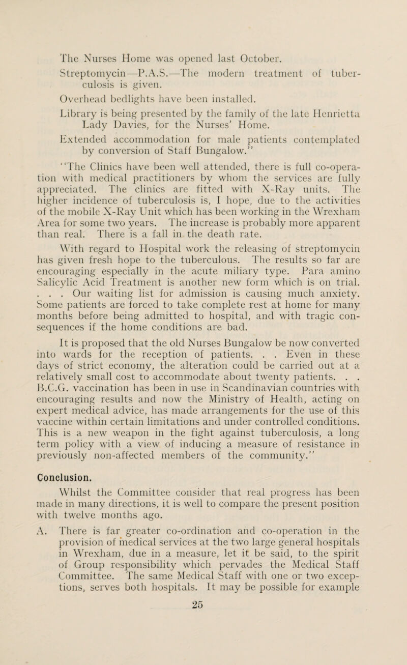 The Nurses Home was opened last October. Streptomycin—P.A.S.—The modern treatment of tuber¬ culosis is given. Overhead bedlights have been installed. Library is being presented by the family of the late Henrietta Lady Davies, for the Nurses’ Home. Extended accommodation for male patients contemplated by conversion of Staff Bungalow.” “The Clinics have been well attended, there is full co-opera¬ tion with medical practitioners by whom the services are fully appreciated. The clinics are fitted with X-Ray units. The higher incidence of tuberculosis is, I hope, due to the activities of the mobile X-Ray Unit which has been working in the Wrexham Area for some two years. The increase is probably more apparent than real. There is a fall in the death rate. With regard to Hospital work the releasing of streptomycin has given fresh hope to the tuberculous. The results so far are encouraging especially in the acute miliary type. Para amino Salicylic Acid Treatment is another new form which is on trial. . . . Our waiting list for admission is causing much anxiety. Some patients are forced to take complete rest at home for many months before being admitted to hospital, and with tragic con¬ sequences if the home conditions are bad. It is proposed that the old Nurses Bungalow be now converted into wards for the reception of patients. . . Even in these days of strict economy, the alteration could be carried out at a relatively small cost to accommodate about twenty patients. . . B.C.G. vaccination has been in use in Scandinavian countries with encouraging results and now the Ministry of Health, acting on expert medical advice, has made arrangements for the use of this vaccine within certain limitations and under controlled conditions. This is a new weapon in the fight against tuberculosis, a long term policy with a view of inducing a measure of resistance in previously noil-affected members of the community.” Conclusion. Whilst the Committee consider that real progress has been made in many directions, it is well to compare the present position with twelve months ago. A. There is far greater co-ordination and co-operation in the provision of medical services at the two large general hospitals in Wrexham, due in a measure, let it be said, to the spirit of Group responsibility which pervades the Medical Staff Committee. The same Medical Staff with one or two excep¬ tions, serves both hospitals. It may be possible for example
