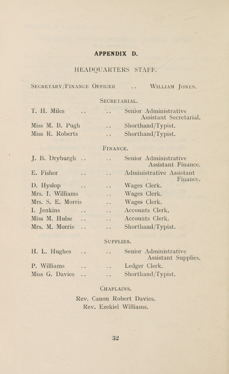 HEADQUARTERS STAFF Secretary/F'inance Officer .. William Junes. T. H. Miles Miss M. B. Pugh Miss R. Roberts J. B. Dry burgh .. E. Fisher D. Fly slop Mrs. I. Williams Mrs. S. E. Morris I. Jenkins Miss M. Hulse Mrs. M. Morris H. L. Flughes P. Williams Miss G. Davies Secretarial. Senior Administrative Assistant Secretarial. Shorthand/Typist. Shorthand/Typist. Finance. Senior Administrative Assistant Finance. Administrative Assistant - Finance. Wages Clerk. Wages Clerk. Wages Clerk. Accounts Clerk. Accounts Clerk. Shorthand/Typist. Supplies. Senior Administrative Assistant Supplies. Ledger Clerk. Shorthand /'Typist. Chaplains. Rev. Canon Robert Davies. Rev. Ezekiel Williams.